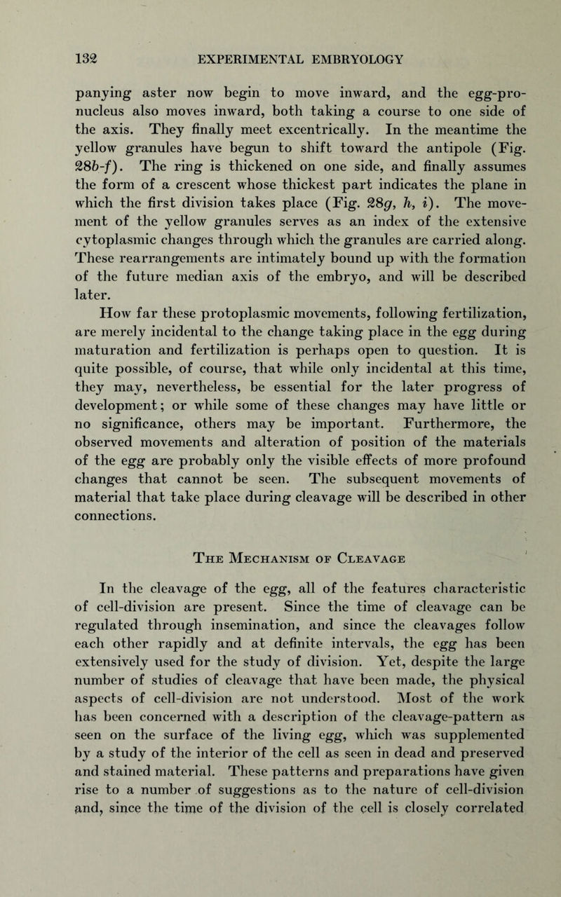 panying aster now begin to move inward, and the egg-pro- nucleus also moves inward, both taking a course to one side of the axis. They finally meet excentrically. In the meantime the yellow granules have begun to shift toward the antipole (Fig. 28b-f). The ring is thickened on one side, and finally assumes the form of a crescent whose thickest part indicates the plane in which the first division takes place (Fig. 28gr, h, i). The move- ment of the yellow granules serves as an index of the extensive cytoplasmic changes through which the granules are carried along. These rearrangements are intimately bound up with the formation of the future median axis of the embryo, and will be described later. How far these protoplasmic movements, following fertilization, are merely incidental to the change taking place in the egg during maturation and fertilization is perhaps open to question. It is quite possible, of course, that while only incidental at this time, they may, nevertheless, be essential for the later progress of development; or while some of these changes may have little or no significance, others may be important. Furthermore, the observed movements and alteration of position of the materials of the egg are probably only the visible effects of more profound changes that cannot be seen. The subsequent movements of material that take place during cleavage will be described in other connections. The Mechanism of Cleavage In the cleavage of the egg, all of the features characteristic of cell-division are present. Since the time of cleavage can be regulated through insemination, and since the cleavages follow each other rapidly and at definite intervals, the egg has been extensively used for the study of division. Yet, despite the large number of studies of cleavage that have been made, the physical aspects of cell-division are not understood. Most of the work has been concerned with a description of the cleavage-pattern as seen on the surface of the living egg, which was supplemented by a study of the interior of the cell as seen in dead and preserved and stained material. These patterns and preparations have given rise to a number of suggestions as to the nature of cell-division £ind? since the time of the division of the cell is closely correlated