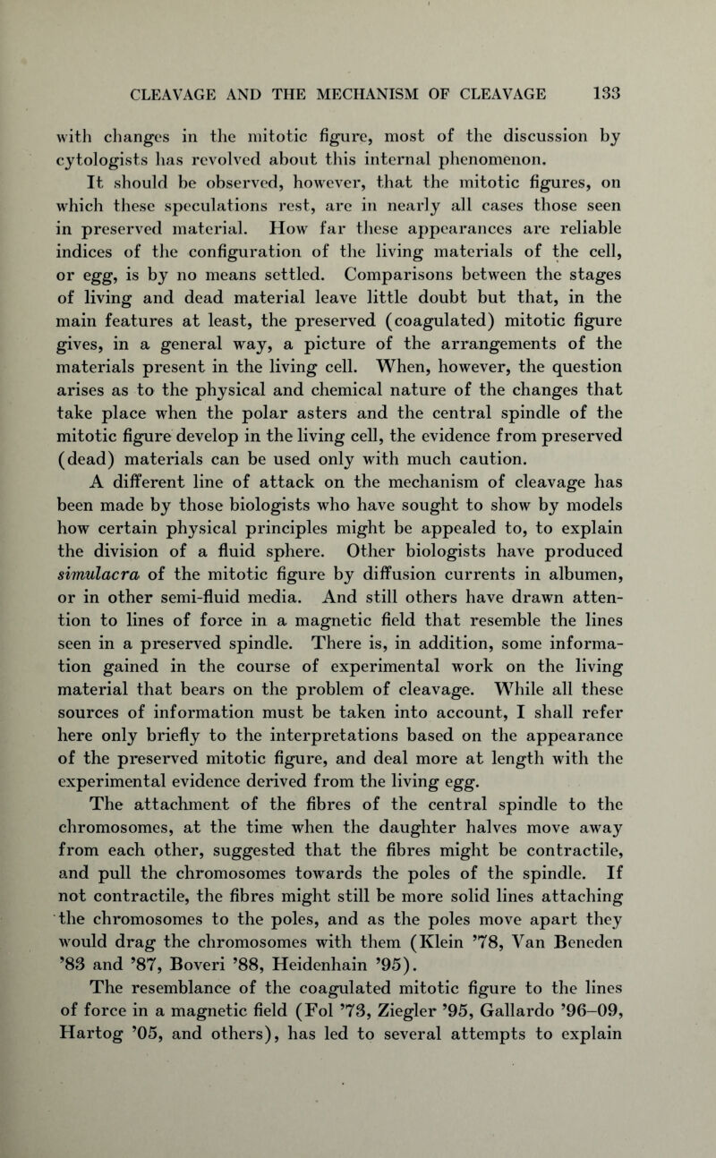 with changes in the mitotic figure, most of the discussion by cytologists has revolved about this internal phenomenon. It should be observed, however, that the mitotic figures, on which these speculations rest, are in nearly all cases those seen in preserved material. How far these appearances are reliable indices of the configuration of the living materials of the cell, or egg, is by no means settled. Comparisons between the stages of living and dead material leave little doubt but that, in the main features at least, the preserved (coagulated) mitotic figure gives, in a general way, a picture of the arrangements of the materials present in the living cell. When, however, the question arises as to the physical and chemical nature of the changes that take place when the polar asters and the central spindle of the mitotic figure develop in the living cell, the evidence from preserved (dead) materials can be used only with much caution. A different line of attack on the mechanism of cleavage has been made by those biologists who have sought to show by models how certain physical principles might be appealed to, to explain the division of a fluid sphere. Other biologists have produced simulacra of the mitotic figure by diffusion currents in albumen, or in other semi-fluid media. And still others have drawn atten- tion to lines of force in a magnetic field that resemble the lines seen in a preserved spindle. There is, in addition, some informa- tion gained in the course of experimental work on the living material that bears on the problem of cleavage. While all these sources of information must be taken into account, I shall refer here only briefly to the interpretations based on the appearance of the preserved mitotic figure, and deal more at length with the experimental evidence derived from the living egg. The attachment of the fibres of the central spindle to the chromosomes, at the time when the daughter halves move away from each other, suggested that the fibres might be contractile, and pull the chromosomes towards the poles of the spindle. If not contractile, the fibres might still be more solid lines attaching the chromosomes to the poles, and as the poles move apart they would drag the chromosomes with them (Klein ’78, Van Beneden ’83 and ’87, Boveri ’88, Heidenhain ’95). The resemblance of the coagulated mitotic figure to the lines of force in a magnetic field (Fol ’73, Ziegler ’95, Gallardo ’96-09, Hartog ’05, and others), has led to several attempts to explain