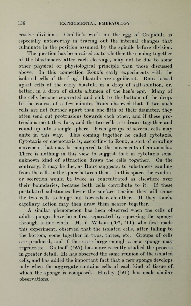 cessive divisions. Conklin’s work on the egg of Crepidula is especially noteworthy in tracing out the internal changes that culminate in the position assumed by the spindle before division. The question has been raised as to whether the coming together of the blastomere, after each cleavage, may not be due to some other physical or physiological principle than those discussed above. In this connection Roux’s early experiments with the isolated cells of the frog’s blastula are significant. Roux teased apart cells of the early blastula in a drop of salt-solution, or, better, in a drop of dilute albumen of the hen’s egg. Many of the cells become separated and sink to the bottom of the drop. In the course of a few minutes Roux observed that if two such cells are not further apart than one fifth of their diameter, they often send out protrusions towards each other, and if these pro- trusions meet they fuse, and the two cells are drawn together and round up into a single sphere. Even groups of several cells may unite in this way. This coming together he called cytotaxis. Cy tot axis or chemotaxis is, according to Roux, a sort of crawling movement that may be compared to the movements of an amoeba. There is nothing in this view to suggest that in cytotaxis some unknown kind of attraction draws the cells together. On the contrary, it may be due, as Roux suggests, to substances exuding from the cells in the space between them. In this space, the exudate or secretion would be twice as concentrated as elsewhere over their boundaries, because both cells contribute to it. If these postulated substances lower the surface tension they will cause the two cells to bulge out towards each other. If they touch, capillary action may then draw them nearer together. A similar phenomenon has been observed when the cells of adult sponges have been first separated by squeezing the sponge through a fine cloth. H. V. Wilson (’07, ’ll) who first made this experiment, observed that the isolated cells, after falling to the bottom, come together in twos, threes, etc. Groups of cells are produced, and if these are large enough a new sponge may regenerate. Galtsoff (’25) has more recently studied the process in greater detail. He has observed the same reunion of the isolated cells, and has added the important fact that a new sponge develops only when the aggregate contains cells of each kind of tissue of which the sponge is composed. Huxley (’21) has made similar observations.