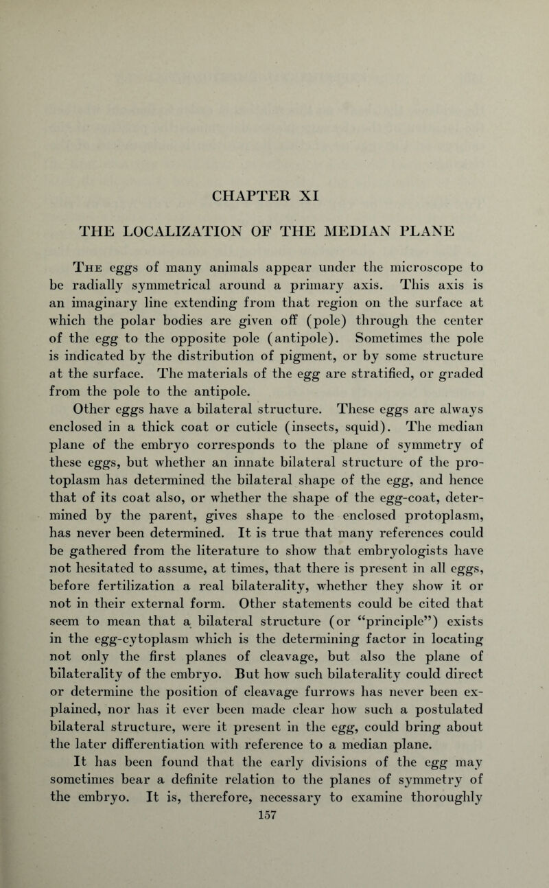 CHAPTER XI THE LOCALIZATION OF THE MEDIAN PLANE The eggs of many animals appear under the microscope to be radially symmetrical around a primary axis. This axis is an imaginary line extending from that region on the surface at which the polar bodies are given off (pole) through the center of the egg to the opposite pole (antipole). Sometimes the pole is indicated by the distribution of pigment, or by some structure at the surface. The materials of the egg are stratified, or graded from the pole to the antipole. Other eggs have a bilateral structure. These eggs are always enclosed in a thick coat or cuticle (insects, squid). The median plane of the embryo corresponds to the plane of symmetry of these eggs, but whether an innate bilateral structure of the pro- toplasm has determined the bilateral shape of the egg, and hence that of its coat also, or whether the shape of the egg-coat, deter- mined by the parent, gives shape to the enclosed protoplasm, has never been determined. It is true that many references could be gathered from the literature to show that embryologists have not hesitated to assume, at times, that there is present in all eggs, before fertilization a real bilaterality, whether they show it or not in their external form. Other statements could be cited that seem to mean that a bilateral structure (or “principle”) exists in the egg-cytoplasm which is the determining factor in locating not only the first planes of cleavage, but also the plane of bilaterality of the embryo. But how such bilaterality could direct or determine the position of cleavage furrows has never been ex- plained, nor has it ever been made clear how such a postulated bilateral structure, were it present in the egg, could bring about the later differentiation with reference to a median plane. It has been found that the early divisions of the egg may sometimes bear a definite relation to the planes of symmetry of the embryo. It is, therefore, necessary to examine thoroughly