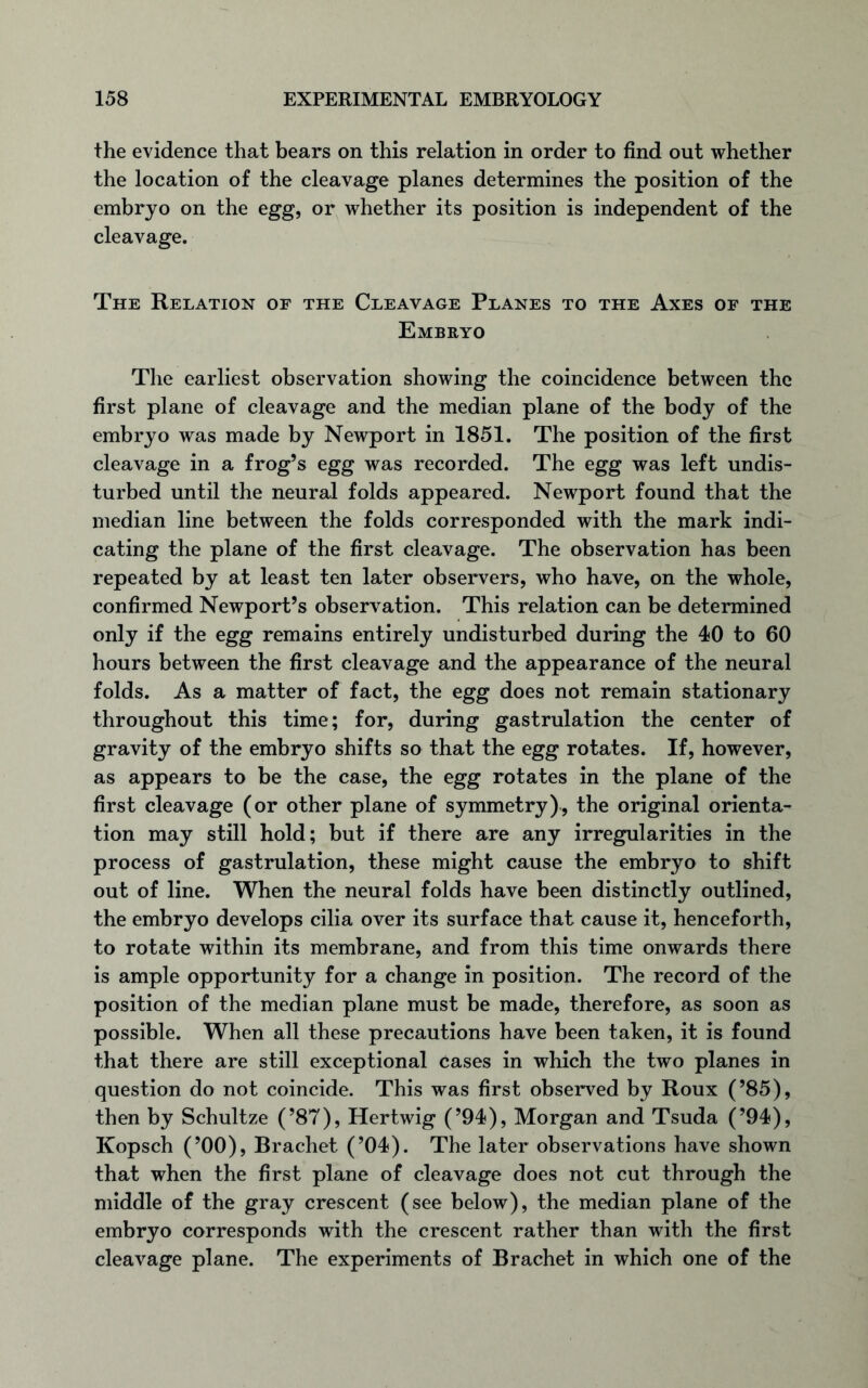 the evidence that bears on this relation in order to find out whether the location of the cleavage planes determines the position of the embryo on the egg, or whether its position is independent of the cleavage. The Relation of the Cleavage Planes to the Axes of the Embryo The earliest observation showing the coincidence between the first plane of cleavage and the median plane of the body of the embryo was made by Newport in 1851. The position of the first cleavage in a frog’s egg was recorded. The egg was left undis- turbed until the neural folds appeared. Newport found that the median line between the folds corresponded with the mark indi- cating the plane of the first cleavage. The observation has been repeated by at least ten later observers, who have, on the whole, confirmed Newport’s observation. This relation can be determined only if the egg remains entirely undisturbed during the 40 to 60 hours between the first cleavage and the appearance of the neural folds. As a matter of fact, the egg does not remain stationary throughout this time; for, during gastrulation the center of gravity of the embryo shifts so that the egg rotates. If, however, as appears to be the case, the egg rotates in the plane of the first cleavage (or other plane of symmetry), the original orienta- tion may still hold; but if there are any irregularities in the process of gastrulation, these might cause the embryo to shift out of line. When the neural folds have been distinctly outlined, the embryo develops cilia over its surface that cause it, henceforth, to rotate within its membrane, and from this time onwards there is ample opportunity for a change in position. The record of the position of the median plane must be made, therefore, as soon as possible. When all these precautions have been taken, it is found that there are still exceptional cases in which the two planes in question do not coincide. This was first observed by Roux (’85), then by Schultze (’87), Her twig (’94), Morgan and Tsuda (’94), Kopsch (’00), Brachet (’04). The later observations have shown that when the first plane of cleavage does not cut through the middle of the gray crescent (see below), the median plane of the embryo corresponds with the crescent rather than with the first cleavage plane. The experiments of Brachet in which one of the