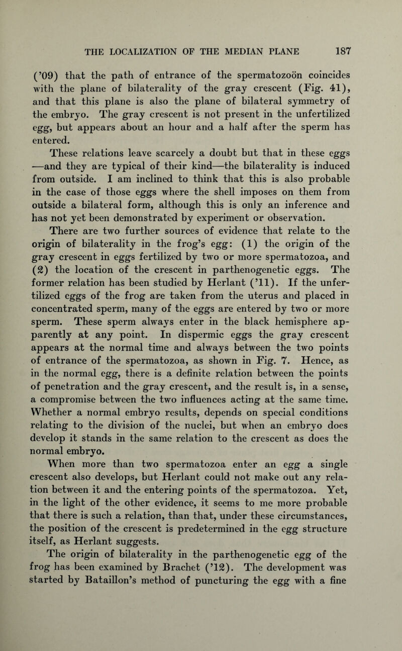 (’09) that the path of entrance of the spermatozoon coincides with the plane of bilaterality of the gray crescent (Fig. 41), and that this plane is also the plane of bilateral symmetry of the embryo. The gray crescent is not present in the unfertilized egg, but appears about an hour and a half after the sperm has entered. These relations leave scarcely a doubt but that in these eggs —and they are typical of their kind—the bilaterality is induced from outside. I am inclined to think that this is also probable in the case of those eggs where the shell imposes on them from outside a bilateral form, although this is only an inference and has not yet been demonstrated by experiment or observation. There are two further sources of evidence that relate to the origin of bilaterality in the frog’s egg: (1) the origin of the gray crescent in eggs fertilized by two or more spermatozoa, and (2) the location of the crescent in parthenogenetic eggs. The former relation has been studied by Herlant (’ll). If the unfer- tilized eggs of the frog are taken from the uterus and placed in concentrated sperm, many of the eggs are entered by two or more sperm. These sperm always enter in the black hemisphere ap- parently at any point. In dispermic eggs the gray crescent appears at the normal time and always between the two points of entrance of the spermatozoa, as shown in Fig. 7. Hence, as in the normal egg, there is a definite relation between the points of penetration and the gray crescent, and the result is, in a sense, a compromise between the two influences acting at the same time. Whether a normal embryo results, depends on special conditions relating to the division of the nuclei, but when an embryo does develop it stands in the same relation to the crescent as does the normal embryo. When more than two spermatozoa enter an egg a single crescent also develops, but Herlant could not make out any rela- tion between it and the entering points of the spermatozoa. Yet, in the light of the other evidence, it seems to me more probable that there is such a relation, than that, under these circumstances, the position of the crescent is predetermined in the egg structure itself, as Herlant suggests. The origin of bilaterality in the parthenogenetic egg of the frog has been examined by Brachet (’12). The development was started by Bataillon’s method of puncturing the egg with a fine