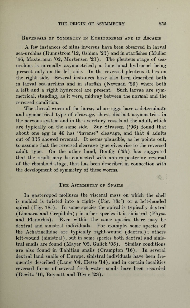 Reversals of Symmetry in Echinoderms and in Ascaris A few instances of situs inversus have been observed in larval sea-urchins (Runnstrom ’12, Oshima ’22) and in starfishes (Muller ’46, Masterman ’02, Mortensen ’21). The pleuteus stage of sea- urchins is normally asymmetrical; a functional hydrocoel being present only on the left side. In the reversed pleuteus it lies on the right side. Several instances have also been described both in larval sea-urchins and in starfish (Newman ’23) where both a left and a right hydrocoel are present. Such larvae are sym- metrical, standing, as it were, midway between the normal and the reversed condition. The thread worm of the horse, whose eggs have a determinate and symmetrical type of cleavage, shows distinct asymmetries in the nervous system and in the excretory vessels of the adult, which are typically on the same side. Zur Strassen (’96) found that about one egg in 40 has “inverse” cleavage, and that 4 adults out of 125 showed reversal. It seems plausible, as he points out, to assume that the reversed cleavage type gives rise to the reversed adult type. On the other hand, Bonfig (’25) has suggested that the result may be connected with antero-posterior reversal of the rhomboid stage, that has been described in connection with the development of symmetry of these worms. A * The Asymmetry of Snails In gasteropod molluscs the visceral mass on which the shell is molded is twisted into a right- (Fig. 78c’) or a left-handed spiral (Fig. 78c). In some species the spiral is typically dextral (Limnaea and Crepidula) ; in other species it is sinistral (Physa and Planorbis). Even within the same species there may be dextral and sinistral individuals. For example, some species of the Achatinellidae are typically right-wound (dextral) ; others left-wound (sinistral), but in some species both dextral and sinis- tral snails are found (Mayer ’02, Gulick ’05). Similar conditions are also found in Tahitian snails (Crampton ’16). In several dextral land snails of Europe, sinistral individuals have been fre- quently described (Lang ’04, Hesse ’14), and in certain localities reversed forms of several fresh water snails have been recorded (Dewitz ’16, Boycott and Diver ’23).
