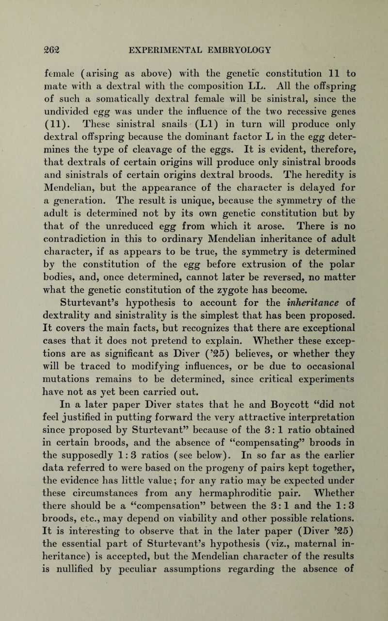 female (arising as above) with the genetic constitution 11 to mate witli a dextral with the composition LL. All the offspring of such a somatically dextral female will be sinistral, since the undivided egg was under the influence of the two recessive genes (11). These sinistral snails (LI) in turn will produce only dextral offspring because the dominant factor L in the egg deter- mines the type of cleavage of the eggs. It is evident, therefore, that dextrals of certain origins will produce only sinistral broods and sinistrals of certain origins dextral broods. The heredity is Mendelian, but the appearance of the character is delayed for a generation. The result is unique, because the symmetry of the adult is determined not by its own genetic constitution but by that of the unreduced egg from which it arose. There is no contradiction in this to ordinary Mendelian inheritance of adult character, if as appears to be true, the symmetry is determined by the constitution of the egg before extrusion of the polar bodies, and, once determined, cannot later be reversed, no matter what the genetic constitution of the zygote has become. Sturtevant’s hypothesis to account for the inheritance of dextrality and sinistrality is the simplest that has been proposed. It covers the main facts, but recognizes that there are exceptional cases that it does not pretend to explain. Whether these excep- tions are as significant as Diver (’25) believes, or whether they will be traced to modifying influences, or be due to occasional mutations remains to be determined, since critical experiments have not as yet been carried out. In a later paper Diver states that he and Boycott “did not feel justified in putting forward the very attractive interpretation since proposed by Sturtevant” because of the 3: 1 ratio obtained in certain broods, and the absence of “compensating” broods in the supposedly 1:3 ratios (see below). In so far as the earlier data referred to were based on the progeny of pairs kept together, the evidence has little value; for any ratio may be expected under these circumstances from any hermaphroditic pair. Whether there should be a “compensation” between the 3:1 and the 1: 3 broods, etc., may depend on viability and other possible relations. It is interesting to observe that in the later paper (Diver 525) the essential part of Sturtevant’s hypothesis (viz., maternal in- heritance) is accepted, but the Mendelian character of the results is nullified by peculiar assumptions regarding the absence of