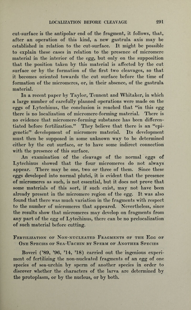 cut-surface is the antipolar end of the fragment, it follows, that, after an operation of this kind, a new gastrula axis may be established in relation to the cut-surface. It might be possible to explain these cases in relation to the presence of micromere material in the interior of the egg, but only on the supposition that the position taken by this material is affected by the cut surface or by the formation of the first two cleavages, so that it becomes oriented towards the cut surface before the time of formation of the micromeres, or, in their absence, of the gastrula material. In a recent paper by Taylor, Tennent and Whitaker, in which a large number of carefully planned operations were made on the eggs of Lytechinus, the conclusion is reached that “in this egg there is no localization of micromere-forming material. There is no evidence that micromere-forming substance has been differen- tiated before fertilization.” They believe that there is an “epi- genetic” development of micromere material. Its development must then be supposed in some unknown way to be determined either by the cut surface, or to have some indirect connection with the presence of this surface. An examination of the cleavage of the normal eggs of Lytechinus showed that the four micromeres do not always appear. There may be one, two or three of them. Since these eggs developed into normal plutei, it is evident that the presence of micromeres as such, is not essential, but it does not prove that some materials of this sort, if such exist, may not have been already present in the micromere region of the egg. It was also found that there was much variation in the fragments with respect to the number of micromeres that appeared. Nevertheless, since the results show that micromeres may develop on fragments from any part of the egg of Lytechinus, there can be no prelocalization of such material before cutting. Fertilization of Non-nucleated Fragments of the Egg of One Species of Sea-Urchin by Sperm of Another Species Boveri (’89, ’96, ’14, ’18) carried out the ingenious experi- ment of fertilizing the non-nucleated fragments of an egg of one species of sea-urchin by sperm of another species in order to discover whether the characters of the larva are determined by the protoplasm, or by the nucleus, or by both.