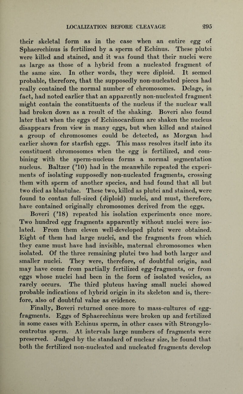 their skeletal form as in the case when an entire egg of Sphaerechinus is fertilized by a sperm of Echinus. These plutei were killed and stained, and it was found that their nuclei were as large as those of a hybrid from a nucleated fragment of the same size. In other words, they were diploid. It seemed probable, therefore, that the supposedly non-nucleated pieces had really contained the normal number of chromosomes. Delage, in fact, had noted earlier that an apparently non-nucleated fragment might contain the constituents of the nucleus if the nuclear wall had broken down as a result of the shaking. Boveri also found later that when the eggs of Echinocardium are shaken the nucleus disappears from view in many eggs, but when killed and stained a group of chromosomes could be detected, as Morgan had earlier shown for starfish eggs. This mass resolves itself into its constituent chromosomes when the egg is fertilized, and com- bining with the sperm-nucleus forms a normal segmentation nucleus. Baltzer (’10) had in the meanwhile repeated the experi- ments of isolating supposedly non-nucleated fragments, crossing them with sperm of another species, and had found that all but two died as blastulae. These two, killed as plutei and stained, were found to contan full-sized (diploid) nuclei, and must, therefore, have contained originally chromosomes derived from the eggs. Boveri (’18) repeated his isolation experiments once more. Two hundred egg fragments apparently without nuclei were iso- lated. From them eleven well-developed plutei were obtained. Eight of them had large nuclei, and the fragments from which they came must have had invisible, maternal chromosomes when isolated. Of the three remaining plutei two had both larger and smaller nuclei. They were, therefore, of doubtful origin, and may have come from partially fertilized egg-fragments, or from eggs whose nuclei had been in the form of isolated vesicles, as rarely occurs. The third pluteus having small nuclei showed probable indications of hybrid origin in its skeleton and is, there- fore, also of doubtful value as evidence. Finally, Boveri returned once* more to mass-cultures of egg- fragments. Eggs of Sphaerechinus were broken up and fertilized in some cases with Echinus sperm, in other cases with Strongylo- centrotus sperm. At intervals large numbers of fragments were preserved. Judged by the standard of nuclear size, he found that both the fertilized non-nucleated and nucleated fragments develop