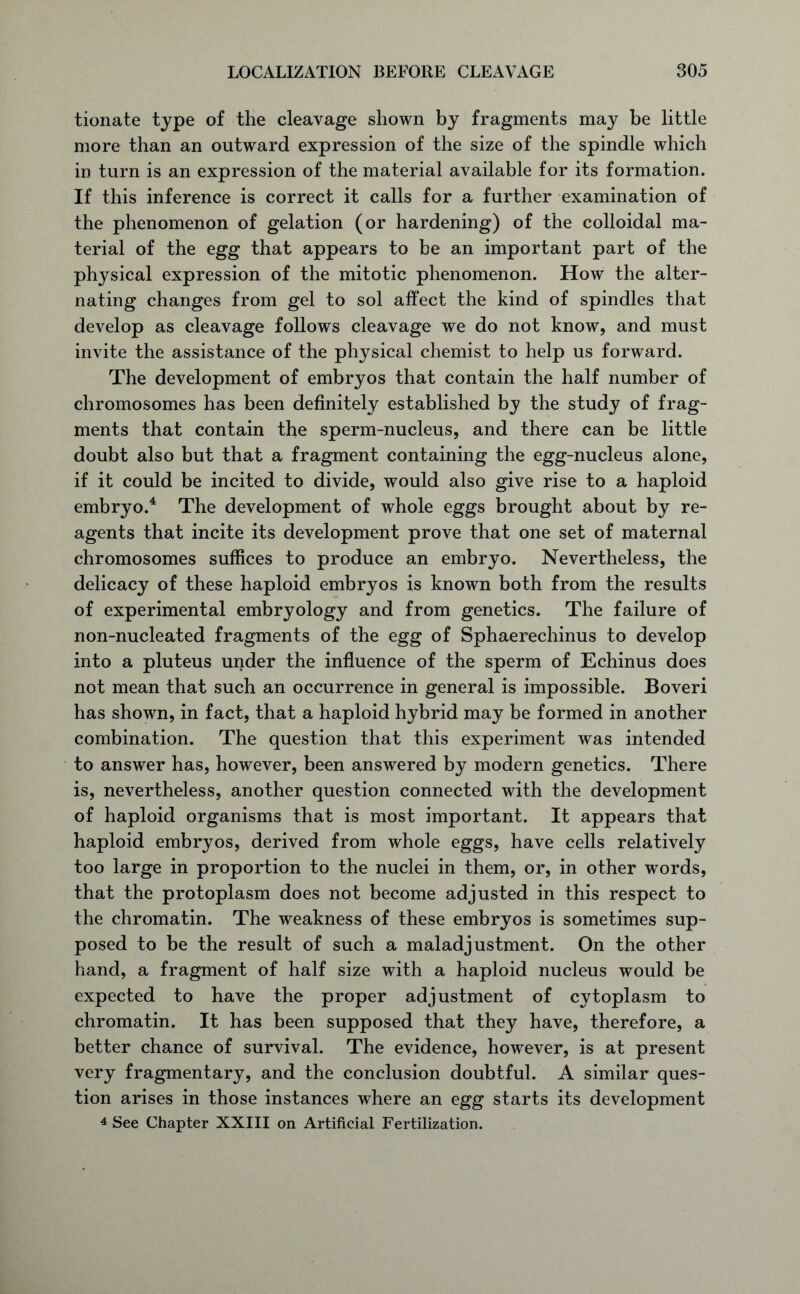 tionate type of the cleavage shown by fragments may be little more than an outward expression of the size of the spindle which in turn is an expression of the material available for its formation. If this inference is correct it calls for a further examination of the phenomenon of gelation (or hardening) of the colloidal ma- terial of the egg that appears to be an important part of the physical expression of the mitotic phenomenon. How the alter- nating changes from gel to sol affect the kind of spindles that develop as cleavage follows cleavage we do not know, and must invite the assistance of the physical chemist to help us forward. The development of embryos that contain the half number of chromosomes has been definitely established by the study of frag- ments that contain the sperm-nucleus, and there can be little doubt also but that a fragment containing the egg-nucleus alone, if it could be incited to divide, would also give rise to a haploid embryo.4 The development of whole eggs brought about by re- agents that incite its development prove that one set of maternal chromosomes suffices to produce an embryo. Nevertheless, the delicacy of these haploid embryos is known both from the results of experimental embryology and from genetics. The failure of non-nucleated fragments of the egg of Sphaerechinus to develop into a pluteus under the influence of the sperm of Echinus does not mean that such an occurrence in general is impossible. Boveri has shown, in fact, that a haploid hybrid may be formed in another combination. The question that this experiment was intended to answer has, however, been answered by modern genetics. There is, nevertheless, another question connected with the development of haploid organisms that is most important. It appears that haploid embryos, derived from whole eggs, have cells relatively too large in proportion to the nuclei in them, or, in other words, that the protoplasm does not become adjusted in this respect to the chromatin. The weakness of these embryos is sometimes sup- posed to be the result of such a maladjustment. On the other hand, a fragment of half size with a haploid nucleus would be expected to have the proper adjustment of cytoplasm to chromatin. It has been supposed that they have, therefore, a better chance of survival. The evidence, however, is at present very fragmentary, and the conclusion doubtful. A similar ques- tion arises in those instances where an egg starts its development 4 See Chapter XXIII on Artificial Fertilization.