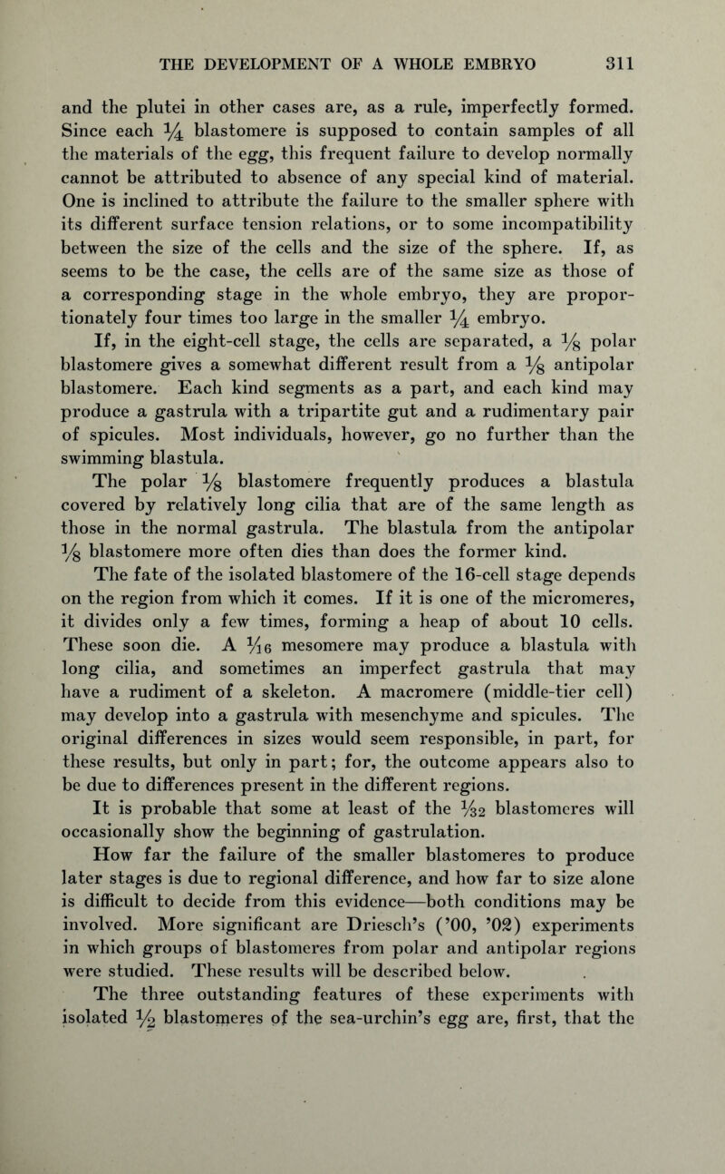 and the plutei in other cases are, as a rule, imperfectly formed. Since each ^ blastomere is supposed to contain samples of all the materials of the egg, this frequent failure to develop normally cannot be attributed to absence of any special kind of material. One is inclined to attribute the failure to the smaller sphere with its different surface tension relations, or to some incompatibility between the size of the cells and the size of the sphere. If, as seems to be the case, the cells are of the same size as those of a corresponding stage in the whole embryo, they are propor- tionately four times too large in the smaller ^ embryo. If, in the eight-cell stage, the cells are separated, a % polar blastomere gives a somewhat different result from a % antipolar blastomere. Each kind segments as a part, and each kind may produce a gastrula with a tripartite gut and a rudimentary pair of spicules. Most individuals, however, go no further than the swimming blastula. The polar % blastomere frequently produces a blastula covered by relatively long cilia that are of the same length as those in the normal gastrula. The blastula from the antipolar % blastomere more often dies than does the former kind. The fate of the isolated blastomere of the 16-cell stage depends on the region from which it comes. If it is one of the micromeres, it divides only a few times, forming a heap of about 10 cells. These soon die. A %6 mesomere may produce a blastula with long cilia, and sometimes an imperfect gastrula that may have a rudiment of a skeleton. A macromere (middle-tier cell) may develop into a gastrula with mesenchyme and spicules. The original differences in sizes would seem responsible, in part, for these results, but only in part; for, the outcome appears also to be due to differences present in the different regions. It is probable that some at least of the %2 blastomeres will occasionally show the beginning of gastrulation. How far the failure of the smaller blastomeres to produce later stages is due to regional difference, and how far to size alone is difficult to decide from this evidence—both conditions may be involved. More significant are Driesch’s (’00, 9 02) experiments in which groups of blastomeres from polar and antipolar regions were studied. These results will be described below. The three outstanding features of these experiments with isolated % blastomeres of the sea-urchin’s egg are, first, that the