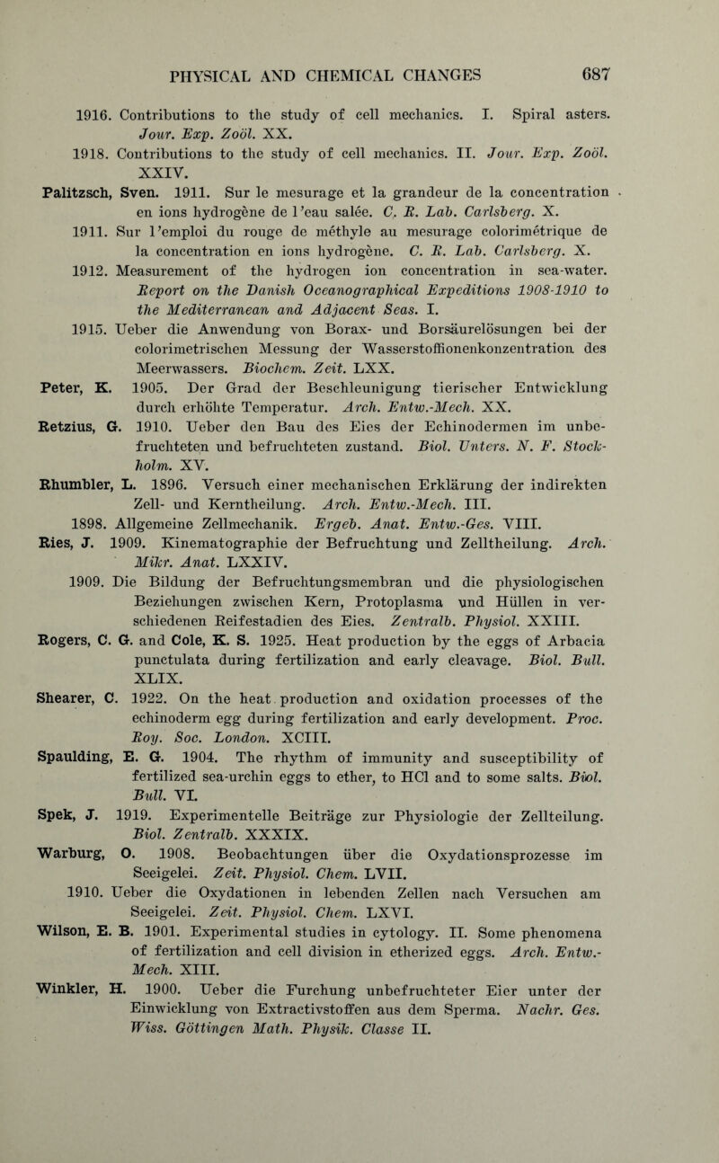 1916. Contributions to the study of cell mechanics. I. Spiral asters. Jour. Exp. Zodl. XX. 1918. Contributions to the study of cell mechanics. II. Jour. Exp. Zodl. XXIV. Palitzsch, Sven. 1911. Sur le mesurage et la grandeur de la concentration . en ions hydrogene de l ’eau salee. C, B. Lab. Carlsberg. X. 1911. Sur Pemploi du rouge de methyle au mesurage colorimetrique de la concentration en ions hydrogene. C. B. Lab. Carlsberg. X. 1912. Measurement of the hydrogen ion concentration in sea-water. Beport on the Danish Oceanographical Expeditions 1908-1910 to the Mediterranean and Adjacent Seas. I. 1915. Ueber die Anwendung von Borax- und Borsaurelosungen bei der colorimetrischen Messung der Wasserstoffionenkonzentration des Meerwassers. Biochem. Zeit. LXX. Peter, K. 1905. Der Grad der Beschleunigung tierischer Entwicklung durch erhohte Temperatur. Arch. Entw.-Mech. XX. Retzius, G. 1910. Ueber den Bau des Eies der Echinodermen im unbe- frucliteten und befruchteten zustand. Biol. Enters. N. F. Stock- holm. XV. Rhumbler, L. 1896. Versuch einer mechanischen Erklarung der indirekten Zell- und Kerntheilung. Arch. Entw.-Mech. III. 1898. Allgemeine Zellmechanik. Ergeb. Anat. Entw.-Ges. VIII. Ries, J. 1909. Kinematographie der Befruchtung und Zelltheilung. Arch. Mikr. Anat. LXXIV. 1909. Die Bildung der Befruchtungsmembran und die physiologischen Beziehungen zwischen Kern, Protoplasma und Hiillen in ver- schiedenen Reifestadien des Eies. Zentralb. Physiol. XXIII. Rogers, C. G. and Cole, K. S. 1925. Heat production by the eggs of Arbacia punctulata during fertilization and early cleavage. Biol. Bull. XLIX. Shearer, C. 1922. On the heat. production and oxidation processes of the echinoderm egg during fertilization and early development. Proc. Boy. Soc. London. XCIII. Spaulding, E. G. 1904. The rhythm of immunity and susceptibility of fertilized sea-urchin eggs to ether, to HC1 and to some salts. Biol. Bull. VI. Spek, J. 1919. Experimentelle Beitrage zur Physiologie der Zellteilung. Biol. Zentralb. XXXIX. Warburg, O. 1908. Beobachtungen iiber die Oxydationsprozesse im Seeigelei. Zeit. Physiol. Chem. LVII. 1910. Ueber die Oxydationen in lebenden Zellen nach Versuchen am Seeigelei. Zeit. Physiol. Chem. LXVI. Wilson, E. B. 1901. Experimental studies in cytology. II. Some phenomena of fertilization and cell division in etherized eggs. Arch. Entw.- Mech. XIII. Winkler, H. 1900. Ueber die Furchung unbefruchteter Eier unter der Einwicklung von Extractivstoffen aus dem Sperma. Nachr. Ges. Wiss. Gottingen Math. Physik. Classe II.