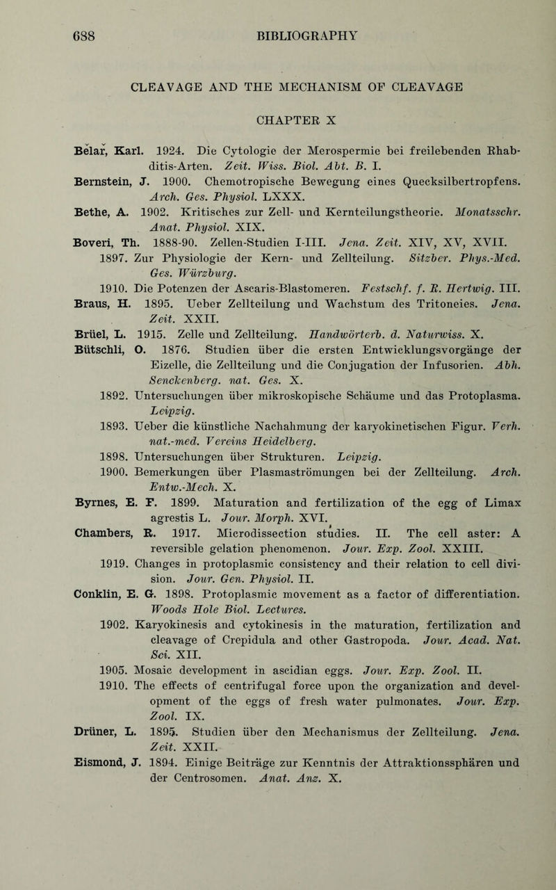 CLEAVAGE AND THE MECHANISM OF CLEAVAGE CHAPTER X Belar, Karl. 1924. Die Cytologie der Merospermie bei freilebenden Rhab- ditis-Arten. Zeit. Wiss. Biol. Ait. B. I. Bernstein, J. 1900. Chemotropiscbe Bewegung eines Quecksilbertropfens. Arch. Ges. Physiol. LXXX. Bethe, A. 1902. Kritisches zur Zell- und Kernteilungstheorie. Monatsschr. Anat. Physiol. XIX. Boveri, Th. 1888-90. Zellen-Studien I-III. Jena. Zeit. XIV, XV, XVII. 1897. Zur Physiologic der Kern- und Zellteilung. Sitzber. Phys.-Med. Ges. Wurzburg. 1910. Die Potenzen der Ascaris-Blastomeren. Festschf. f. B. Hertwig. III. Braus, H. 1895. Ueber Zellteilung und Wachstum des Tritoneies. Jena. Zeit. XXII. Briiel, L. 1915. Zelle und Zellteilung. Handworterb. d. Naturwiss. X. Butschli, O. 1876. Studien iiber die ersten Entwicklungsvorgange der Eizelle, die Zellteilung und die Conjugation der Infusorien. Abh. Senckenberg. nat. Ges. X. 1892. Untersuchungen iiber mikroskopische Schaume und das Protoplasma. Leipzig. 1893. Ueber die kiinstliche Nachahmung der karyokinetischen Figur. Verh. nat.-med. Vereins Heidelberg. 1898. Untersuchungen iiber Strukturen. Leipzig. 1900. Bemerkungen iiber Plasmastromungen bei der Zellteilung. Arch. Entw.-Mech. X. Byrnes, E. F. 1899. Maturation and fertilization of the egg of Limax agrestis L. Jour. Morph. XVI. Chambers, R. 1917. Microdissection studies. II. The cell aster: A reversible gelation phenomenon. Jour. Exp. Zool. XXIII. 1919. Changes in protoplasmic consistency and their relation to cell divi- sion. Jour. Gen. Physiol. II. Conklin, E. G. 1898. Protoplasmic movement as a factor of differentiation. Woods Hole Biol. Lectures. 1902. Karyokinesis and cytokinesis in the maturation, fertilization and cleavage of Crepidula and other Gastropoda. Jour. Acad. Nat. Sci. XII. 1905. Mosaic development in ascidian eggs. Jour. Exp. Zool. II. 1910. The effects of centrifugal force upon the organization and devel- opment of the eggs of fresh water pulmonates. Jour. Exp. Zool. IX. Driiner, L. 1895. Studien iiber den Mechanismus der Zellteilung. Jena. Zeit. XXII. Eismond, J. 1894. Einige Beitrage zur Kenntnis der Attraktionsspharen und der Centrosomen. Anat. Anz. X.