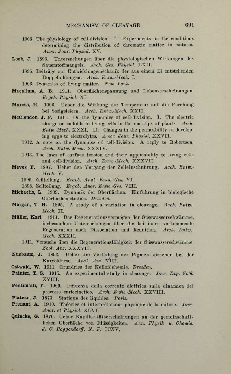 1905. The physiology of cell-division. I. Experiments on the conditions determining the distribution of chromatic matter in mitosis. Amer. Jour. Physiol. XV. Loeb, J. 1895. Untersuchungen iiber die physiologischen Wirkungen des Sauerstoff mangels. Arch. Ges. Physiol. LXII. 1895. Beitrage zur Entwicklungsmechanik der aus einem Ei entstehenden Doppelbildungen. Arch. Entw.-Mech. I. 1906. Dynamics of living matter. New York. Macallum, A. B. 1911. Oberflachenspannung und Lebenserscheinungen. Erg eh. Physiol. XI. Marcus, H. 1906. Uebcr die Wirkung der Temperatur auf die Furchung bei Seeigeleiern. Arch. Entw.-Mech. XXII. McClendon, J. F. 1911. On the dynamics of cell-division. I. The electric charge on colloids in living cells in the root tips of plants. Arch. Entw.-Mech. XXXI. II. Changes in the permeability in develop- ing eggs to electrolytes. Amer. Jour. Physiol. XXVII. 1912. A note on the dynamics of cell-division. A reply to Robertson. Arch. Entw.-Mech. XXXIV. 1913. The laws of surface tension and their applicability to living cells and cell-division. Arch. Entw.-Mech. XXXVII. Meves, F. 1897. Ueber den Vorgang der Zelleinschniirung. Arch. Entw.- Mech. V. 1896. Zellteilung. Ergeh. Anat. Entw.-Ges. VI. 1898. Zellteilung. Ergeh. Anat. Entw.-Ges. VIII. Michaelis, L. 1909. Dynamik der Oberflachen. Einfiihrung in biologische Oberflachen-studien. Dresden. Morgan, T. H. 1895. A study of a variation in cleavage. Arch. Entw.- Mech. II. Muller, Karl. 1911. Das Regenerationsvermogen der Susswasserschwamme, insbesondere Untersuchungen iiber die bei ihnen vorkommende Regeneration nach Dissociation und Reunition. Arch. Entw.- Mech. XXXII. 1911. Versuche iiber die Regenerationsfahigkeit der Susswasserschwamme. Zool. Anz. XXXVII. Nusbaum, J. 1893. Ueber die Verteilung der Pigmentkornchen bei der Karyokinese. Anat. Anz. Vill. Ostwald, W. 1911. Grundriss der Kolloidchemie. Dresden. Painter, T. S. 1915. An experimental study in cleavage. Jour. Exp. Zool. XVIII. Pentimalli, F. 1909. Influenza della corrente elettrica sulla dinamica del processo cariocinetico. Arch. Entw.-Mech. XXVIII. Plateau, J. 1873. Statique des liquides. Paris. Prenant, A. 1910. Theories et interpretations physique de la mitose. Jour. Anat. et Physiol. XLVI. Quincke, G. 1870. Ueber Kapillaritatserscheinungen an der gemeinschaft- lichen Oberfiache von Fliissigkeiten, Ann. Pliysik u. Chemie. J. C. Poggendorff. N. F. CCXV,