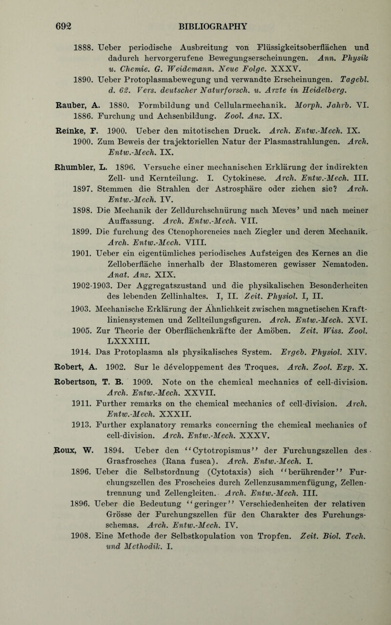 1888. Ueber periodische Ausbreitung von Flussigkeitsoberflachen und dadurch hervorgerufene Bewegungserscheinungen. Ann. Physik u. Chemie. G. Weidemann. Neue Folge. XXXY. 1890. Ueber Protoplasmabewegung und verwandte Erscheinungen. Tagebl. d. 62. Vers, deutscher Naturforsch. u. Arzte in Heidelberg. Rauber, A. 1880. Formbildung und Cellularmeclianik. Morph. Jahrb. YI. 1886. Furchung und Aclisenbildung. Zool. Anz. IX. Reinke, F. 1900. Ueber den mitotischen Druck. Arcli. Entw.-Mech. IX. 1900. Zum Beweis der trajektoriellen Natur der Plasmastrahlungen. Arch. Entw.-Mech. IX. Rhumbler, L. 1896. Versuche einer mechanisclien Erklarung der indirekten Zell- und Kernteilung. I. Cytokinese. Arch. Entw.-Mech. III. 1897. Stemmen die Strahlen der Astrosph&re Oder ziehen sie? Arch. Entw.-Mech. IV. 1898. Die Mechanik der Zelldurchschniirung nach Meves’ und nach meiner Auffassung. Arch. Entw.-Mech. VII. 1899. Die furchung des Ctenophoreneies nach Ziegler und deren Mechanik. Arch. Entw.-Mech. VIII. 1901. Ueber ein eigentumliches periodisches Aufsteigen des Kernes an die ZelloberfLache innerhalb der Blastomeren gewisser Nematoden. Anat. Anz. XIX. 1902-1903. Der Aggregatszustand und die physikalischen Besonderheiten des lebenden Zellinhaltes. I, II. Zeit. Physiol. I, II. 1903. Mechanische Erklarung der Ahnlichkeit zwischen magnetischen Kraft- liniensystemen und Zellteilungsfiguren. Arch. Entw.-Mech. XVI. 1905. Zur Theorie der Oberflachenkrafte der Amoben. Zeit. Wiss. Zool. LXXXIII. 1914. Das Protoplasma als physikalisches System. Erg eh. Physiol. XIV. Robert, A. 1902. Sur le developpement des Troques. Arch. Zool. Exp. X. Robertson, T. B. 1909. Note on the chemical mechanics of cell-division. Arch. Entw.-Mech. XXVII. 1911. Further remarks on the chemical mechanics of cell-division. Arch. Entw.-Mech. XXXII. 1913. Further explanatory remarks concerning the chemical mechanics of cell-division. Arch. Entw.-Mech. XXXV. Roux, W. 1894. Ueber den 11 Cytotropismus'1 der Furehungszellen des Grasfrosches (Rana fusca). Arch. Entw.-Mech. I. 1896. Ueber die Selbstordnung (Cytotaxis) sich 1 ‘ beriihrender ’1 Fur- chungszellen des Froscheies durch Zellenzusammenfugung, Zellen- trennung und Zellengleiten. Arch. Entw.-Mech. III. 1896. Ueber die Bedeutung “geringer” Verschiedenheiten der relativen Grosse der Furehungszellen fur den Charakter des Furchungs- schemas. Arch. Entw.-Mech. IV. 1908. Eine Methode der Selbstkopulation von Tropfen. Zeit. Biol. Tech, und Methodih. I.