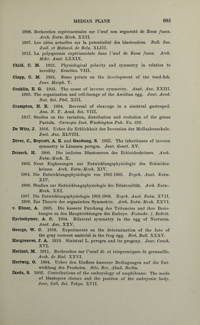 1906. Recherches experimentales sur l’ceuf non segmente de Bana fusca. Arch. Entw.-Mech. XXII. 1907. Les idees actuelles sur la potentiality des blastomeres. Bull. Soc. Zodl. et Malacol. de Belg. XLIII. 1912. La polyspermie experimentale dans l’ceuf de Bana fusca. Arch. Mikr. Anat. LXXIX. Child, C. M. 1923. Physiological polarity and symmetry in relation to heredity. Genetics. VIII. Clapp, C. M. 1891. Some points on the development of the toad-fish. Jour. Morph. V. Conklin, E. G. 1903. The cause of inverse symmetry. Anat. Anz. XXIII. 1905. The organization and cell-lineage of the Ascidian egg. Jour. Acad. Nat. Sci. Phil. XIII. Crampton, H. E. 1894. Reversal of cleavage in a sinistral gastropod. Ann. N. Y. Acad. Sci. VIII. 1917. Studies on the variation, distribution and evolution of the genus Partula. Carnegie Inst. Washington Pub. No. 228. De Witz, J. 1916. Ueber die Erblichkeit der Inversion der Molluskenschale. Zool. Anz. XLVIII. Diver, C., Boycott, A. E. and Garstang, S. 1925. The inheritance of inverse symmetry in Limnaea peregra. Jour. Genet. XV. Driesch, H. 1900. Die isolirten Blastomeren des Echinidenkeimes. Arch. Entw.-Mech. X. 1902. Neue Erganzungen zur Entwicklungsphysiologie des Echiniden- keimes. Arch. Entw.-Mech. XIV. 1904. Die Entwicklungsphysiologie von 1902-1905. Ergeb. Anat. Entw. XIV. 1906. Studien zur Entwicklungsphysiologie der Bilateralitat. Arch. Entw.- Mech. XXI. 1907. Die Entwicklungsphysiologie 1905-1908. Ergeb. Anat. Entw. XVII. 1908. Zur Theorie der organischen Symmetric. Arch. Entw.-Mech. XXVI. v. Ebner, A. 1895. Die aussere Furchung des Tritoneies und ihre Bezie- hungen zu den Hauptrichtungen des Embryo. Festschr. f. Bollett. Eycleshymer, A. C. 1904. Bilateral symmetry in the egg of Necturus. Anat. Anz. XXV. George, W. C. 1918. Experiments on the determination of the fate of the gray crescent material in the frog egg. Biol. Bull. XXXV. Hargreaves, J. A. 1919. Sinistral L. peregra and its progeny. Jour. Conch. XVI. Herlant, M. 1911. Recherches sur Foeuf di- et trispermiques de grenouille. Arch, de Biol. XXVI. Hertwig, O. 1894. Ueber den Einfluss ausserer Bedingungen auf die Ent- wicklung des Frosheies. Sitz. Ber. ATcad. Berlin. Ikeda, S. 1902. Contributions of the embryology of amphibians: The mode of blastopore closure and the position of the embryonic body. Jour. Coll. Sci. ToTcyo. XVII.