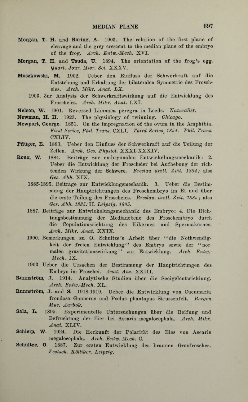 Morgan, T. H. and Boring, A. 1903. The relation of the first plane of cleavage and the grey crescent to the median plane of the embryo of the frog. Arch. Entw.-Mech. XVI. Morgan, T. H. and Tsuda, IX. 1894. The orientation of the frog's egg. Quart. Jour. Micr. Sci. XXXV. Moszkowski, M. 1902. Ueber den Einfiuss der Schwerkraft auf die Entstehung und Erhaltung der bilateralen Symmetric des Frosch- eies. Arch. Mikr. Anat. LX. 1903. Zur Analysis der Schwerkraftswirkung auf die Entwicklung des Froscheies. Arch. Mikr. Anat. LXI. Nelson, W. 1901. Reversed Limnaea peregra in Leeds. Naturalist. Newman, H. H. 1923. The physiology of twinning. Chicago. Newport, George. 1851. On the impregnation of the ovum in the Amphibia. First Series, Phil. Trans. CXLI. Third Series, 1854. Phil. Trans. CXLIV. Pflliger, E. 1883. Ueber den Einfiuss der Schwerkraft auf die Teilung der Zellen. Arch. Ges. Physiol. XXXI-XXXIV. Roux, W. 1884. Beitrage zur embryonalen Entwickelungsmeckanik: 2. Ueber die Entwicklung der Froscheier bei Aufhebung der rich- tenden Wirkung der Schwere. Breslau drztl. Zeit. 1884; also Ges. Abh. XIX. 1885-1895. Beitrage zur Entwicklungsmechanik. 3. Ueber die Bestim- mung der Hauptrichtungen des Froschembryo im Ei und fiber die erste Teilung des Froscheies. Breslau, arztl. Zeit. 1885; also Ges. Abh. 1885: II. Leipzig. 1895. 1887. Beitrage zur Entwickelungsmechanik des Embryo: 4. Die Rich- tungsbestimmung der Medianebene des Froschembryo durch die Copulationsrichtung des Eikernes und Spermakernes. Arch. Mikr. Anat. XXIX. 1900. Bemerkungen zu O. Schultze’s Arbeit fiber “die Nothwendig- keit der freien Entwicklung ’ ’ des Embryo sowie der “nor- malen gravitationswirkung ’ ’ zur Entwicklung. Arch. Entw.- Mech. IX. 1903. Ueber die Ursachen der Bestimmung der Hauptrichtungen des Embryo im Froschei. Anat. Anz. XXIII. Runnstrom, J. 1914. Analytische Studien fiber die Seeigelentwicklung. Arch. Entw.-Mech. XL. Runnstrom, J. and S. 1918-1919. Ueber die Entwicklung von Cucumaria frondosa Gunnerus und Psolus phantapus Strussenfelt. Bergen Mus. Aarbok. Sala, L. 1895. Experimentelle Untersuchungen fiber die Reifung und Befruchtung der Eier bei Ascaris megalocephala. Arch. Mikr. Anat. XLIV. Schleip, W. 1924. Die Herkunft der Polaritat des Eies von Ascaris megalocephala. Arch. Entw.-Mech. C. Schultze, O. 1887. Zur ersten Entwicklung des braunen Grasfrosches. Festsch. Kolliker. Leipzig.