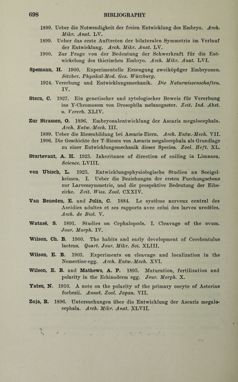 1899. Ueber die Notwendigkeit der freien Entwicklung des Embryo. Arch. Mikr. Anat. LY. 1899. Ueber das erste Auftreten der bilateralen Symmetric im Verlauf der Entwicklung. Arch. Mikr. Anat. LY. 1900. Zur Frage von der Bedeutung der Schwerkraft fur die Ent- wickelung des thierischen Embryo. Arch. Mikr. Anat. LYI. Spemann, H. 1900. Experimentelle Erzeugung zweikopfiger Embryonen. Sitzber. Physikal-Med. Ges. Wurzburg. 1924. Yererbung und Entwicklungsmechanik. Die Naturwissenschaften. IY. Stern, C. 1927. Ein genetischer und zytologischer Beweis fur Vererbung ins Y-Chromosom von Drosophila melanogaster. Zeit. Ind. Abst. u. Vererb. XLIY. Zur Strassen, O. 1896. Embryonalentwicklung der Ascaris megalocephala. Arch. Entw.-Mech. III. 1899. Ueber die Riesenbildung bei Ascaris-Eiern. Arch. Entw.-Mech. YII. 1906. Die Geschichte der T-Riesen von Ascaris megalocephala als Grundlage zu einer Entwicklungsmechanik dieser Species. Zool. Deft. XL. Sturtevant, A. H. 1923. Inheritance of direction of coiling in Limnaea. Science. LYIII. von Ubisch, L. 1925. Entwicklungsphysiologische Studien an Seeigel- keimen. I. Ueber die Beziehungen der ersten Furchungsebene zur Larvensymmetrie, und die prospektive Bedeutung der Eibe- zirke. Zeit. Wiss. Zool. CXXIY. Van Beneden, E. and Julin, C. 1884. Le systeme nerveux central des Ascidies adultes et ses rapports avec celui des larves urodeles. Arch, de Biol. V. Watase, S. 1891. Studies on Cephalopods. I. Cleavage of the ovum. Jour. Morph. IV. Wilson, Ch. B. 1900. The habits and early development of Cerebratulus lacteus. Quart. Jour. Mikr. Sci. XLIII. Wilson, E. B. 1903. Experiments on cleavage and localization in the Nemertine-egg. Arch. Entw.-Mech. XVI. Wilson, E. B. and Mathews, A. P. 1895. Maturation, fertilization and polarity in the Echinoderm egg. Jour. Morph. X. Yatsu, N. 1910. A note on the polarity of the primary oocyte of Asterias forbesii. Annot. Zool. Japan. VII. Zoja, R. 1896. Untersuchungen iiber die Entwicklung der Ascaris megalo- cephala. Arch. Mikr. Anat. XLVII,