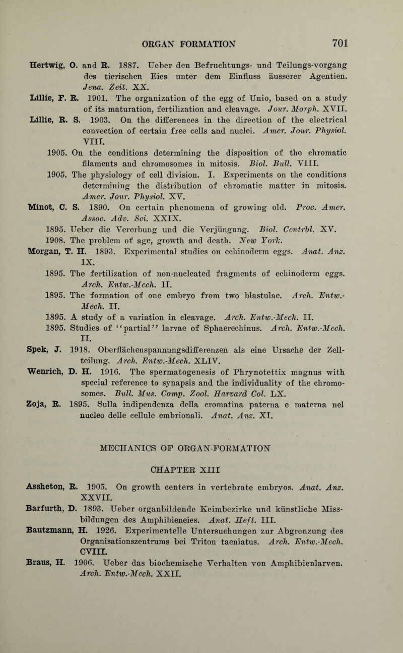Hertwig, O. and R. 1887. Ueber den Befruchtungs- und Teilungs-vorgang des tierischen Eies unter dem EinfLuss ausserer Agentien. Jena. Zeit. XX. Lillie, F. R. 1901. The organization of the egg of Unio, based on a study of its maturation, fertilization and cleavage. Jour. Morph. XVII. Lillie, R. S. 1903. On the differences in the direction of the electrical convection of certain free cells and nuclei. Amer. Jour. Physvol. VIII. 1905. On the conditions determining the disposition of the chromatic filaments and chromosomes in mitosis. Biol. Bull. VIII. 1905. The physiology of cell division. I. Experiments on the conditions determining the distribution of chromatic matter in mitosis. Amer. Jour. Physiol. XV. Minot, C. S. 1890. On certain phenomena of growing old. Proc. Amer. Assoc. Adv. Sci. XXIX. 1895. Ueber die Vererbung und die Verjiingung. Biol. Centrbl. XV. 1908. The problem of age, growth and death. New Yorlc. Morgan, T. H. 1893. Experimental studies on echinoderm eggs. Anat. Anz. IX. 1895. The fertilization of non-nucleated fragments of echinoderm eggs. Arch. Entw.-Mech. II. 1895. The formation of one embryo from two blastulae. Arch. Entw.- Mech. II. 1895. A study of a variation in cleavage. Arch. Entw.-Mech. II. 1895. Studies of “partial” larvae of Sphaerechinus. Arch. Entw.-Mech. II. Spek, J. 1918. Oberflachenspannungsdifferenzen als eine Ursache der Zell- teilung. Arch. Entw.-Mech. XLIV. Wenrich, D. H. 1916. The spermatogenesis of Phrynotettix magnus with special reference to synapsis and the individuality of the chromo- somes. Bull. Mus. Comp. Zool. Harvard Col. LX. Zoja, R. 1895. Sulla indipendenza della cromatina paterna e materna nel nucleo delle cellule embrionali. Anat. Anz. XI. MECHANICS OF ORGAN-FORMATION CHAPTER XIII Assheton, R. 1905. On growth centers in vertebrate embryos. Anat. Anz. XXVII. Barfurth, D. 1893. Ueber organbildende Keimbezirke und kunstliche Miss- bildungen des Amphibieneies. Anat. Heft. III. Bautzmann, H. 1926. Experimented^ Untersuchungen zur Abgrenzung des Organisationszentrums bei Triton taeniatus. Arch. Entw.-Mech. cvin. Braus, H. 1906. Ueber das biochemische Verhalten von Amphibienlarven. Arch. Entw.-Mech. XXII.
