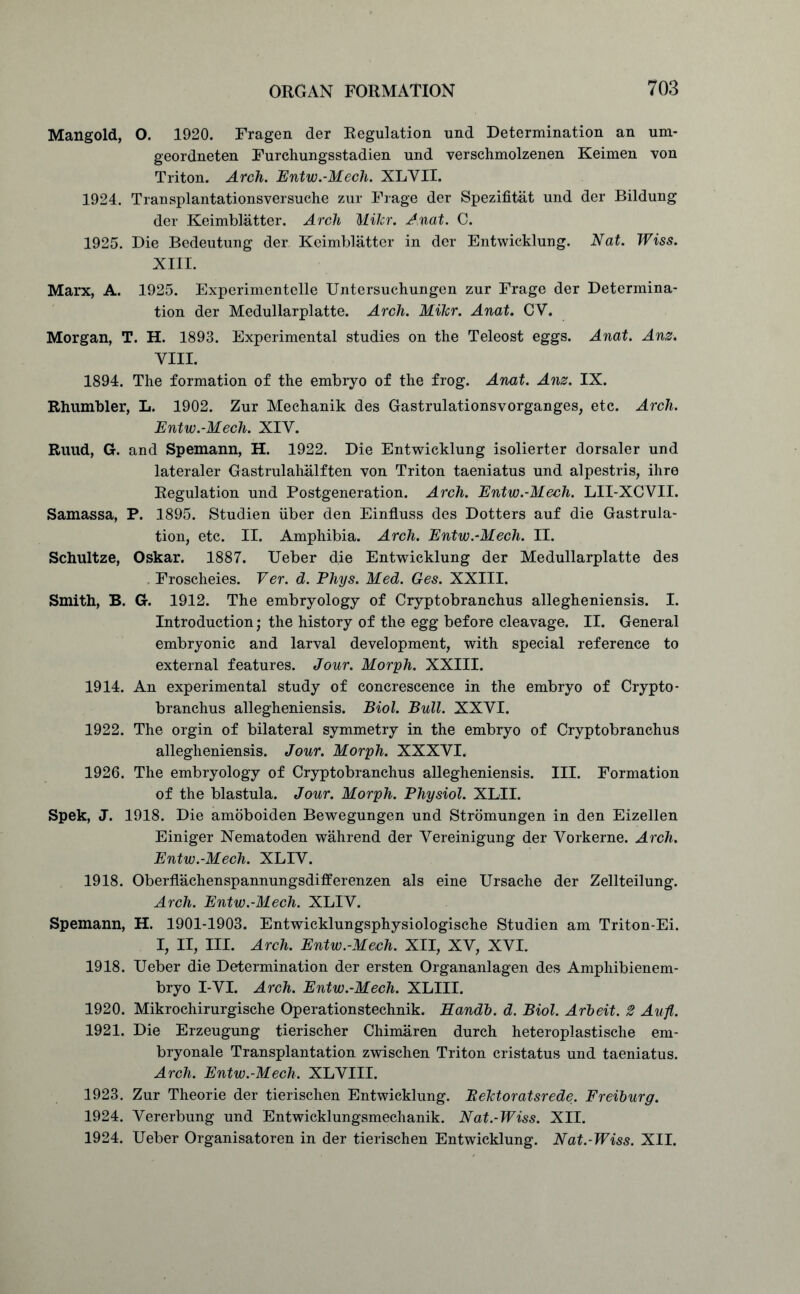 Mangold, O. 1920. Fragen der Regulation und Determination an urn- geordneten Furchungsstadien und verschmolzenen Keimen von Triton. Arch. Entw.-Mech. XLYII. 1924. Transplantationsversuche zur Frage der Spezifitat und der Bildung der Keimblatter. Arch Milcr. Anat. C. 1925. Die Bedeutung der Keimblatter in der Entwicklung. Nat. Wiss. XIII. Marx, A. 1925. Experimentelle Untersuchungen zur Frage der Determina- tion der Medullarplatte. Arch. Mikr. Anat. CY. Morgan, T. H. 1893. Experimental studies on the Teleost eggs. Anat. Anz. VIII. 1894. The formation of the embryo of the frog. Anat. Anz. IX. Rhumbler, L. 1902. Zur Meehanik des Gastrulationsvorganges, etc. Arch. Entw.-Mech. XIY. Ruud, G. and Spemann, H. 1922. Die Entwicklung isolierter dorsaler und lateraler Gastrulahalften von Triton taeniatus und alpestris, ihre Regulation und Postgeneration. Arch. Entw.-Mech. LII-XCVII. Samassa, P. 1895. Studien iiber den Einfluss des Dotters auf die Gastrula- tion, etc. II. Amphibia. Arch. Entw.-Mech. II. Schultze, Oskar. 1887. Ueber die Entwicklung der Medullarplatte des Froscheies. Ver. d. Phys. Med. Ges. XXIII. Smith, B. G. 1912. The embryology of Cryptobranchus allegheniensis. I. Introduction; the history of the egg before cleavage. II. General embryonic and larval development, with special reference to external features. Jour. Morph. XXIII. 1914. An experimental study of concrescence in the embryo of Crypto- branchus allegheniensis. Biol. Bull. XXYI. 1922. The orgin of bilateral symmetry in the embryo of Cryptobranchus allegheniensis. Jour. Morph. XXXYI. 1926. The embryology of Cryptobranchus allegheniensis. III. Formation of the blastula. Jour. Morph. Physiol. XLII. Spek, J. 1918. Die amoboiden Bewegungen und Stromungen in den Eizellen Einiger Nematoden wahrend der Yereinigung der Yorkerne. Arch. Entw.-Mech. XLIY. 1918. Oberflachenspannungsdifferenzen als eine Ursache der Zellteilung. Arch. Entw.-Mech. XLIY. Spemann, H. 1901-1903. Entwicklungsphysiologische Studien am Triton-Ei. I, II, III. Arch. Entw.-Mech. XII, XV, XVI. 1918. Ueber die Determination der ersten Organanlagen des Amphibienem- bryo I-VI. Arch. Entw.-Mech. XLIII. 1920. Mikrochirurgische Operationstechnik. Eandb. d. Biol. Arbeit. 2 Aufl. 1921. Die Erzeugung tierischer Chimaren durch heteroplastische em- bryonale Transplantation zwischen Triton cristatus und taeniatus. Arch. Entw.-Mech. XLVIII. 1923. Zur Theorie der tierischen Entwicklung. BeTctoratsrede. Freiburg. 1924. Vererbung und Entwicklungsmechanik. Nat.-Wiss. XII. 1924. Ueber Organisatoren in der tierischen Entwicklung. Nat.-Wiss. XII.