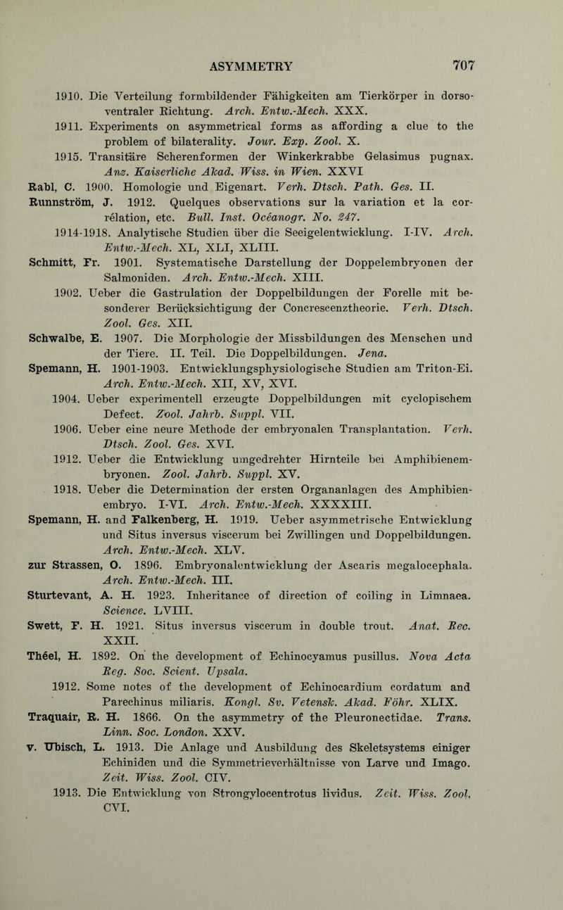 1910. Die Verteilung formbildender Fahigkeiten am Tierkorper in dorso- ventraler Richtung. Arch. Entw.-Mech. XXX. 1911. Experiments on asymmetrical forms as affording a clue to the problem of bilaterality. Jour. Exp. Zool. X. 1915. Transitare Scherenformen der Winkerkrabbe Gelasimus pugnax. Anz. Kaiserliche Akad. Wiss. in Wien. XXYI Rabl, C. 1900. Homologie und Eigenart. Verh. Dtsch. Path. Ges. II. Runnstrom, J. 1912. Quelques observations sur la variation et la cor- relation, etc. Bull. Inst. Oceanogr. No. 247. 1914-1918. Analytische Studien iiber die Seeigelentwicklung. I-IV. Arch. Entw.-Mech. XL, XLI, XLIII. Schmitt, Fr. 1901. Systematische Darstellung der Doppelembryonen der Salmoniden. Arch. Entw.-Mech. XIII. 1902. Ueber die Gastrulation der Doppelbildungen der Forelle mit be- sonderer Beriicksichtigung der Concrescenztheorie. Verh. Dtsch. Zool. Ges. XII. Schwalbe, E. 1907. Die Morphologie der Missbildungen des Menschen und der Tiere. II. Teil. Die Doppelbildungen. Jena. Spemann, H. 1901-1903. Entwicklungsphysiologische Studien am Triton-Ei. Arch. Entw.-Mech. XII, XV, XVI. 1904. Ueber experimentell erzeugte Doppelbildungen mit cyclopischem Defect. Z'ool. Jahrb. Suppl. VII. 1906. Ueber eine neure Methode der embryonalen Transplantation. Verh. Dtsch. Zool. Ges. XVI. 1912. Ueber die Entwicklung umgedrehter Hirnteile bei Amphibienem- bryonen. Zool. Jahrb. Suppl. XV. 1918. Ueber die Determination der ersten Organanlagen des Amphibien- embryo. I-VI. Arch. Entw.-Mech. XXXXIII. Spemann, H. and Falkenberg, H. 1919. Ueber asymmetrische Entwicklung und Situs inversus viscerum bei Zwillingen und Doppelbildungen. Arch. Entw.-Mech. XLV. zur Strassen, O. 1896. Embryonalentwicklung der Ascaris megalocephala. Arch. Entw.-Mech. III. Sturtevant, A. H. 1923. Inheritance of direction of coiling in Limnaea. Science. LVIII. Swett, F. H. 1921. Situs inversus viscerum in double trout. Anat. Bee. XXII. Theel, H. 1892. On the development of Echinocyamus pusillus. Nova Acta Beg. Soc. Scient. TJpsala. 1912. Some notes of the development of Echinocardium cordatum and Parechinus miliaris. Kongl. Sv. Vetensk. Akad. Fdhr. XLIX. Traquair, R. H. 1866. On the asymmetry of the Pleuronectidae. Trans. Linn. Soc. London. XXV. v. Ubisch, L. 1913. Die Anlage und Ausbildung des Skeletsystems einiger Echiniden und die Symmetrieverhaltnisse von Larve und Imago. Zeit. Wiss. Zool. CIV. 1913. Die Entwicklung von Strongylocentrotus lividus. Zeit. Wiss. Zool, CVI.