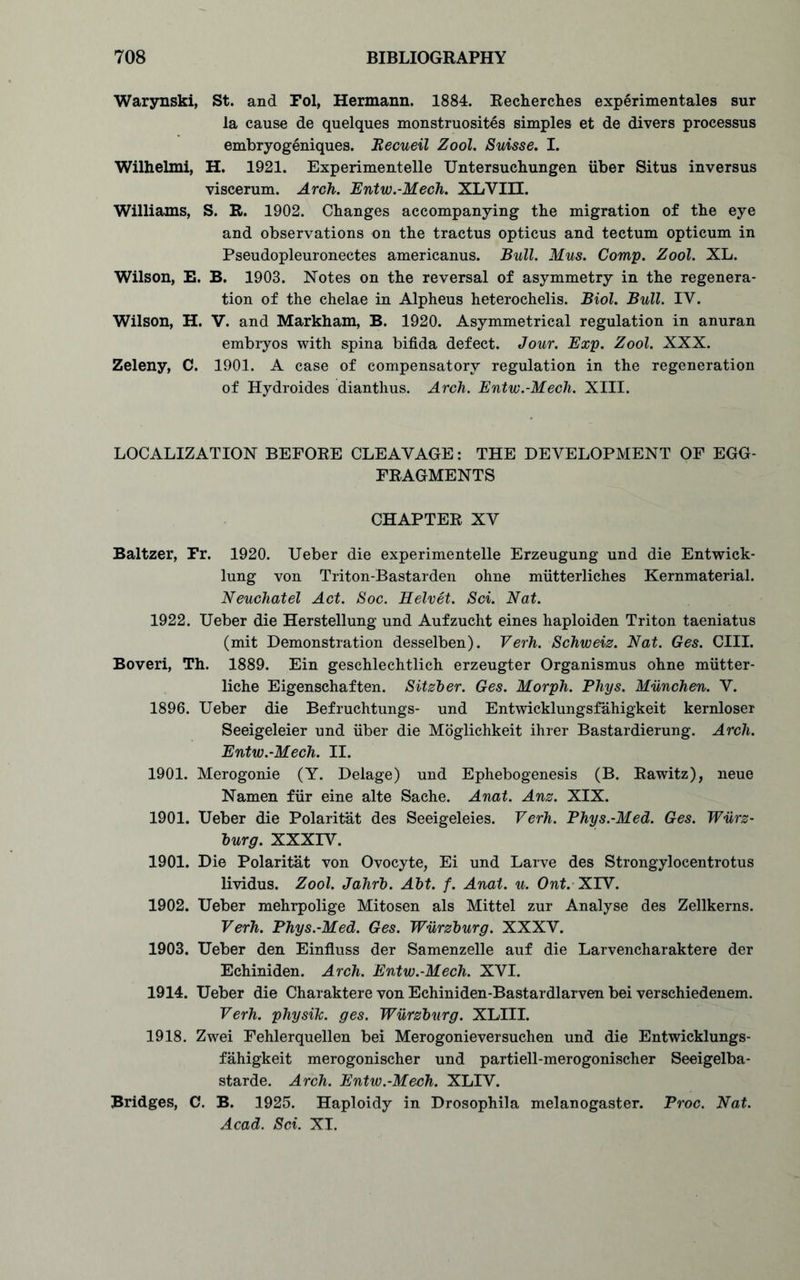 Warynski, St. and Fol, Hermann. 1884. Recherches experimentales sur la cause de quelques monstruosites simples et de divers processus embryogeniques. Becueil Zool. Suisse. I. Wilhelmi, H. 1921. Experimentelle Untersuchungen fiber Situs inversus viscerum. Arch. Entw.-Mech. XLVIII. Williams, S. R. 1902. Changes accompanying the migration of the eye and observations on the tractus opticus and tectum opticum in Pseudopleuronectes americanus. Bull. Mus. Comp. Zool. XL. Wilson, E. B. 1903. Notes on the reversal of asymmetry in the regenera- tion of the chelae in Alpheus heterochelis. Biol. Bull. TV. Wilson, H. V. and Markham, B. 1920. Asymmetrical regulation in anuran embryos with spina bifida defect. Jour. Exp. Zool. XXX. Zeleny, C. 1901. A case of compensatory regulation in the regeneration of Hydroides dianthus. Arch. Entw.-Mech. XIII. LOCALIZATION BEFORE CLEAVAGE: THE DEVELOPMENT OF EGG- FRAGMENTS CHAPTER XV Baltzer, Fr. 1920. Ueber die experimentelle Erzeugung und die Entwick- lung von Triton-Bastarden ohne mfitterliches Kernmaterial. Neuchatel Act. Soc. Eelvet. Sci. Nat. 1922. Ueber die Herstellung und Aufzucht eines haploiden Triton taeniatus (mit Demonstration desselben). Verh. Schweiz. Nat. Ges. CIII. Boveri, Th. 1889. Ein geschlechtlich erzeugter Organismus ohne mfitter- liche Eigenschaften. Sitzber. Ges. Morph. Phys. Munchen. V. 1896. Ueber die Befruchtungs- und Entwicklungsfahigkeit kernloser Seeigeleier und fiber die Moglichkeit ihrer Bastardierung. Arch. Entw.-Mech. II. 1901. Merogonie (Y. Delage) und Ephebogenesis (B. Rawitz), neue Namen ffir eine alte Saehe. Anat. Anz. XIX. 1901. Ueber die Polaritat des Seeigeleies. Verh. Phys.-Med. Ges. Wurz- burg. XXXIV. 1901. Die Polaritat von Ovocyte, Ei und Larve des Strongylocentrotus lividus. Zool. Jahrb. Abt. f. Anat. u. Ont. XIV. 1902. Ueber mehrpolige Mitosen als Mittel zur Analyse des Zellkerns. Verh. Phys.-Med. Ges. Wurzburg. XXXV. 1903. Ueber den Einfluss der Samenzelle auf die Larvencharaktere der Echiniden. Arch. Entw.-Mech. XVI. 1914. Ueber die Charaktere von Echiniden-Bastardlarven bei verschiedenem. Verh. physih. ges. Wurzburg. XLIII. 1918. Zwei Fehlerquellen bei Merogonieversuchen und die Entwicklungs- fahigkeit merogonischer und partiell-merogonischer Seeigelba- starde. Arch. Entw.-Mech. XLIV. Bridges, C. B. 1925. Haploidy in Drosophila melanogaster. Proc. Nat. Acad. Sci. XI.