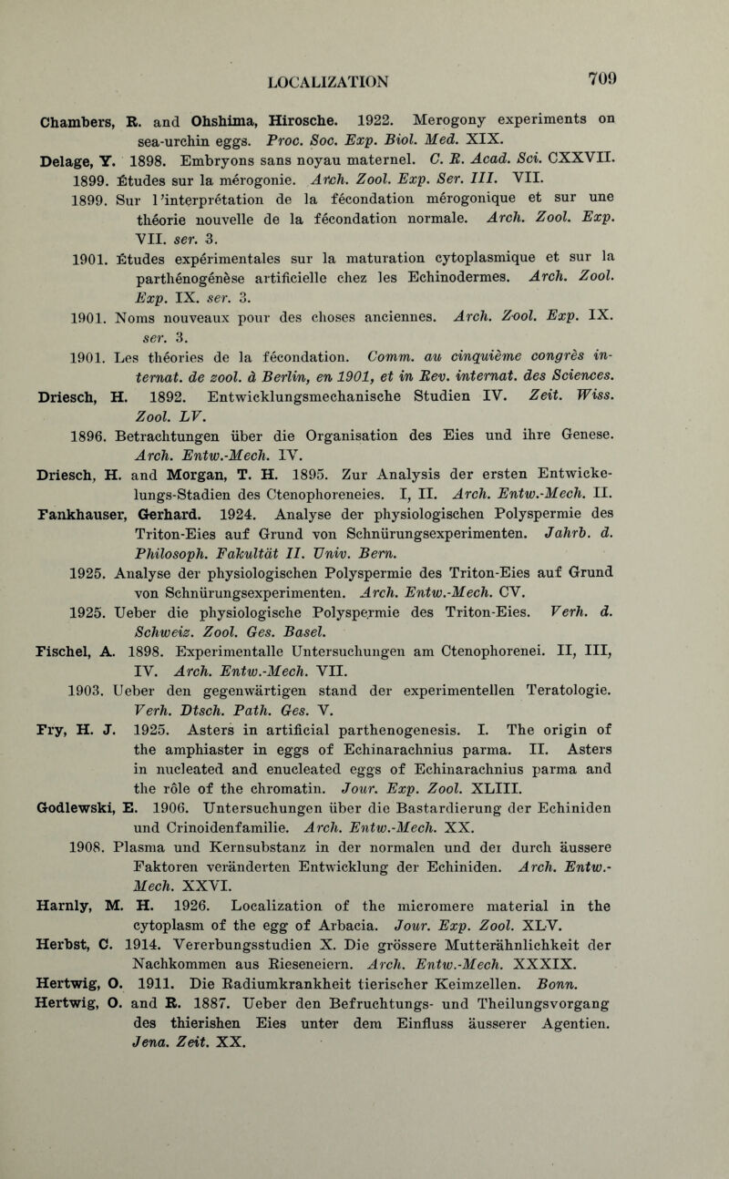 Chambers, R. and Ohshima, Hirosche. 1922. Merogony experiments on sea-urchin eggs. Proc. Soc. Exp. Biol. Med. XIX. Delage, Y. 1898. Embryons sans noyau maternel. C. B. Acad. Sci. CXXVII. 1899. iEtudes sur la merogonie. Arch. Zool. Exp. Ser. III. VII. 1899. Sur ^interpretation de la fecondation merogonique et sur une theorie nouvelle de la fecondation normale. Arch. Zool. Exp. VII. ser. 3. 1901. Etudes experimentales sur la maturation cytoplasmique et sur la parthenogenese artificielle chez les Echinodermes. Arch. Zool. Exp. IX. ser. 3. 1901. Noms nouveaux pour des choses anciennes. Arch. Zool. Exp. IX. ser. 3. 1901. Les theories de la fecondation. Comm, au cinquieme congres in- ternat. de zool. d Berlin, en 1901, et in Bev. internat. des Sciences. Driesch, H. 1892. Entwicklungsmechanische Studien IV. Zeit. Wiss. Zool. LV. 1896. Betrachtungen fiber die Organisation des Eies und ihre Genese. Arch. Entw.-Mech, IV. Driesch, H. and Morgan, T. H. 1895. Zur Analysis der ersten Entwieke- lungs-Stadien des Ctenophoreneies. I, II. Arch. Entw.-Mech. II. Fankhauser, Gerhard. 1924. Analyse der physiologischen Polyspermie des Triton-Eies auf Grund von Schniirungsexperimenten. Jahrh. d. Philosoph. FaTcultdt II. IJniv. Bern. 1925. Analyse der physiologischen Polyspermie des Triton-Eies auf Grund von Schniirungsexperimenten. Arch. Entw.-Mech. CV. 1925. Ueber die physiologische Polyspermie des Triton-Eies. Verh. d. Schweiz. Zool. Ges. Basel. Fischel, A. 1898. Experimentalle Untersuchungen am Ctenophorenei. II, III, IV. Arch. Entw.-Mech. VII. 1903. Ueber den gegenwartigen stand der experimentellen Teratologie. Verh. Dtsch. Path. Ges. V. Fry, H. J. 1925. Asters in artificial parthenogenesis. I. The origin of the amphiaster in eggs of Echinarachnius parma. II. Asters in nucleated and enucleated eggs of Echinarachnius parma and the role of the chromatin. Jour. Exp. Zool. XLIII. Godlewski, E. 1906. Untersuchungen fiber die Bastardierung der Echiniden und Crinoidenfamilie. Arch. Entw.-Mech. XX. 1908. Plasma und Kernsubstanz in der normalen und dei durch aussere Faktoren veranderten Entwicklung der Echiniden. Arch. Entw.- Mech. XXVI. Harnly, M. H. 1926. Localization of the micromere material in the cytoplasm of the egg of Arbacia. Jour. Exp. Zool. XLV. Herbst, C. 1914. Vererbungsstudien X. Die grossere Mutterahnlichkeit der Naehkommen aus Rieseneiern. Arch. Entw.-Mech. XXXIX. Hertwig, O. 1911. Die Radiumkrankheit tierischer Keimzellen. Bonn. Hertwig, O. and R. 1887. Ueber den Befruchtungs- und Theilungsvorgang des thierishen Eies unter dem Einfluss ausserer Agentien. Jena. Zeit. XX.