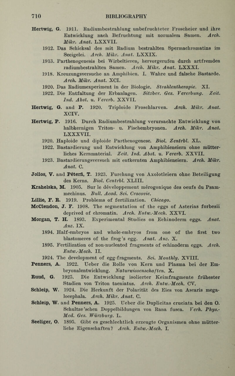 Hertwig, G. 1911. Radiumbestrahlung unbefruchteter Froscheier und ihre Entwicklung nach Befruchtung mit normalem Samen. Arch. Mikr. Anat. LXXYII. 1912. Das Schicksal des mit Radium bestrahlten Spermachromatins im Seeigelei. Arch. Mikr. Anat. LXXIX. 1913. Parthenogenesis bei Wirbeltieren, hervorgerufen durch artfremden radiumbestrahlten Samen. Arcli. Mikr. Anat. LXXXI. 1918. Kreuzungsversuche an Amphibien. I. Wahre und falsche Bastarde. Arch. Mikr. Anat. XCI. 1920. Das Radiumexperiment in der Biologie. Stralilentherapie. XI. 1922. Die Entfaltung der Erbanlagen. Sitzber. Ges. Vererbung. Zeit. Ind. Abst. u. Vererb. XXVII. Hertwig, G. and P. 1920. Triploide Froschlarven. Arch. Mikr. Anat. XCIV. Hertwig, P. 1916. Durch Radiumbestrahlung verursachte Entwicklung von halbkernigen Triton- u. Fischembryonen. Arch. Mikr. Anat. LXXXVII. 1920. Haploide und diploide Parthenogenese. Biol. Zentrbl. XL. 1922. Bastardierung und Entwicklung von Amphibieneiern ohne miitter- liches Kernmaterial. Zeit. Ind. Abst. u. Vererb. XXVII. 1923. Bastardierungsversuch mit entkernten Amphibieneiern. Arch. Mikr. Anat. C. Jollos, V. and Peterfi, T. 1923. Furchung von Axolotleiern ohne Beteiligung des Kerns. Biol. Centrbl. XLIII. Krahelska, M. 1905. Sur le developpement merogonique des oeufs du Psam- mechinus. Bull. Acad. Sci. Cracovie. Lillie, F. R. 1919. Problems of fertilization. Chicago. McClendon, J. F. 1908. The segmentation of the eggs of Asterias forbesii deprived of chromatin. Arch. Entw.-Mech. XXVI. Morgan, T. H. 1893. Experimental Studies on Echinoderm eggs. Anat. Anz. IX. 1894. Half-embryos and whole-embryos from one of the first two blastomeres of the frog’s egg. Anat. Anz. X. 1895. Fertilization of non-nucleated fragments of echinoderm eggs. Arch. Entw.-Mech. II. 1924. The development of egg-fragments. Sci. Monthly. XVIII. Penners, A. 1922. Ueber die Rolle von Kern und Plasma bei der Em- bryonalentwicklung. Naturwissenschaften. X. Ruud, G. 1925. Die Entwicklung isolierter Keimfragmente friihester Stadien von Triton taeniatus. Arch. Entw.-Mech. CV. Schleip, W. 1924. Die Herkunft der Polaritat des Eies von Ascaris mega- locephala. Arch. Mikr. Anat. C. Schleip, W. and Penners, A. 1925. Ueber die Duplicitas cruciata bei den O. Schultze’schen Doppelbildungen von Rana fusca. Verh. Phys.- Med. Ges. Wurzburg. L. Seeliger, O. 1895. Gibt es geschlechtlich erzeugte Organismen ohne mtitter- liche Eigenschaften? Arch. Entw.-Mech. I.