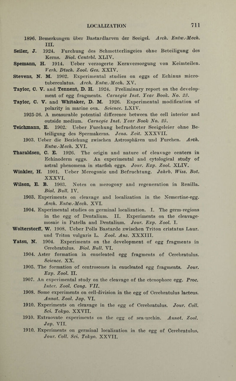 1896. Bemerkungen iiber Bastardlarven der Seeigel. Arch. Entw.-Mech. in. Seiler, J. 1924. Furchung des Schmetterlingeies ohne Beteiligung des Kerns. Biol. Central. XLIY. Spemann, H. 3914. Ueber verzogerte Kernversorgung von Keimteilen. Verh. Dtsch. Zool. Ges. XXIY. Stevens, N. M. 1902. Experimental studies on eggs of Echinus micro- tuberculatus. Arch. Entw.-Mech. XY. Taylor, C. V. and Tennent, D. H. 1924. Preliminary report on the develop- ment of egg fragments. Carnegie Inst. Year Boole. No. 23. Taylor, C. V. and Whitaker, D. M. 1926. Experimental modification of polarity in marine ova. Science. LXIY. 1925-26. A measurable potential difference between the cell interior and outside medium. Carnegie Inst. Year Boole No. 25. Teichjnann, E. 1902. Ueber Furchung befruchteter Seeigeleier ohne Be- teiligung des Spermakerns. Jena. Zeit. XXXYII. 1903. Ueber die Beziehung zwischen Astrospharen und Furchen. Arch. Entw.-Mech. XYI. Tharaldsen, C. E. 1926. The origin and nature of cleavage centers in Echinoderm eggs. An experimental and cytological study of astral phenomena in starfish eggs. Jour. Exp. Zool. XLIY. Winkler, H. 1901. Ueber Merogonie und Befruchtung. Jahrh. Wiss. Bot. XXXVI. Wilson, E. B. 1903. Notes on merogony and regeneration in Renilla. Biol. Bull. IY. 1903. Experiments on cleavage and localization in the Nemertine-egg. Arch. Entw.-Mech. XYI. 1904. Experimental studies on germinal localization. I. The germ-regions in the egg of Dentalium. II. Experiments on the cleavage- mosaic in Patella and Dentalium. Jour. Exp. Zool. I. Wolterstorff, W. 1908. Ueber Polls Bastarde zwischen Triton cristatus Laur. und Triton vulgaris L. Zool. Anz. XXXIII. Yatsu, N. 1904. Experiments on the development of egg fragments in Cerebratulus. Biol. Bull. YI. 1904. Aster formation in enucleated egg fragments of Cerebratulus. Science. XX. 1905. The formation of centrosomes in enucleated egg fragments. Jour. Exp. Zool. n. 1907. An experimental study on the cleavage of the ctenophore egg. Proc. Inter. Zool. Cong. VII. 1908. Some experiments on cell-division in the egg of Cerebratulus lacteus. Annot. Zool. Jap. YI. 1910. Experiments on cleavage in the egg of Cerebratulus. Jour. Coll. Sci. Tohyo. XXV3X 1910. Extraovate experiments on the egg of sea-urchin. Annot. Zool. Jap. VII. 1910. Experiments on germinal localization in the egg of Cerebratulus, Jour. Coll. Sci. Tohyo. XXVII,