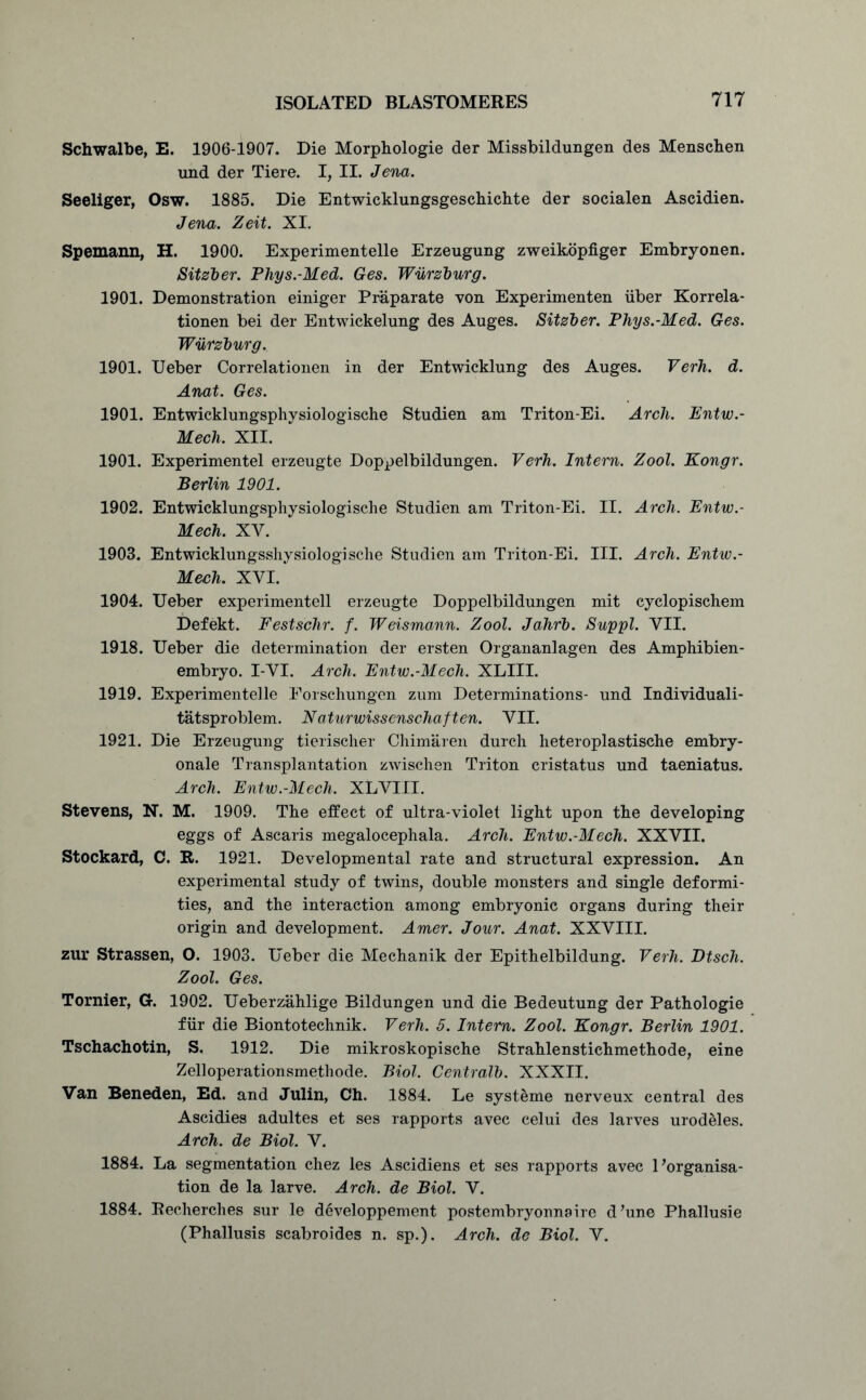 Schwalbe, E. 1906-1907. Die Morphologie der Missbildungen des Menschen und der Tiere. I, II. Jena. Seeliger, Osw. 1885. Die Entwicklungsgeschichte der socialen Ascidien. Jena. Zeit. XI. Spemann, H. 1900. Experimentelle Erzeugung zweikopfiger Embryonen. Sitzber. Phys.-Med. Ges. Wurzburg. 1901. Demonstration einiger Praparate von Experimenten iiber Korrela- tionen bei der Entwickelung des Auges. Sitzber. Phys.-Med. Ges. Wurzburg. 1901. Ueber Correlationen in der Entwicklung des Auges. Verh. d. Anat. Ges. 1901. Entwicklungsphysiologische Studien am Triton-Ei. Arch. Entw.- Mech. XII. 1901. Experimentel erzeugte Doppelbildungen. Verh. Intern. Zool. Kongr. Berlin 1901. 1902. Entwicklungsphysiologische Studien am Triton-Ei. II. Arch. Entw.- Mech. XV. 1903. Entwicklungsshysiologische Studien am Triton-Ei. III. Arch. Entw.- Mech. XYI. 1904. Ueber experimentell erzeugte Doppelbildungen mit cyclopischem Defekt. Festschr. f. Weismann. Zool. Jahrb. Suppl. VII. 1918. Ueber die determination der ersten Organanlagen des Amphibien- embryo. I-VI. Arch. Entw.-Mech. XLIII. 1919. Experimentelle Forschungen zum Determinations- und Individuali- tatsproblem. Naturwissenschaften. VII. 1921. Die Erzeugung tierischer Chimaren durch heteroplastische embry- onale Transplantation zwischen Triton cristatus und taeniatus. Arch. Entw.-Mech. XLVTII. Stevens, N. M. 1909. The effect of ultra-violet light upon the developing eggs of Ascaris megalocephala. Arch. Entw.-Mech. XXVII. Stockard, C. R. 1921. Developmental rate and structural expression. An experimental study of twins, double monsters and single deformi- ties, and the interaction among embryonic organs during their origin and development. Amer. Jour. Anat. XXVIII. zur Strassen, O. 1903. Ueber die Mechanik der Epithelbildung. Verh. Dtsch. Zool. Ges. Tornier, G. 1902. Ueberzahlige Bildungen und die Bedeutung der Pathologie fur die Biontotechnik. Verh. 5. Intern. Zool. Kongr. Berlin 1901. Tschachotin, S. 1912. Die mikroskopische Strahlenstichmethode, eine Zelloperationsmethode. Biol. Centralb. XXXII. Van Beneden, Ed. and Julin, Ch. 1884. Le syst&me nerveux central des Ascidies adultes et ses rapports avec celui des larves urodeles. Arch, de Biol. V. 1884. La segmentation chez les Ascidiens et ses rapports avec Uorganisa- tion de la larve. Arch, de Biol. V. 1884. Recherches sur le developpement postembryonnoire d’une Phallusie (Phallusis scabroides n. sp.). Arch, de Biol. V.