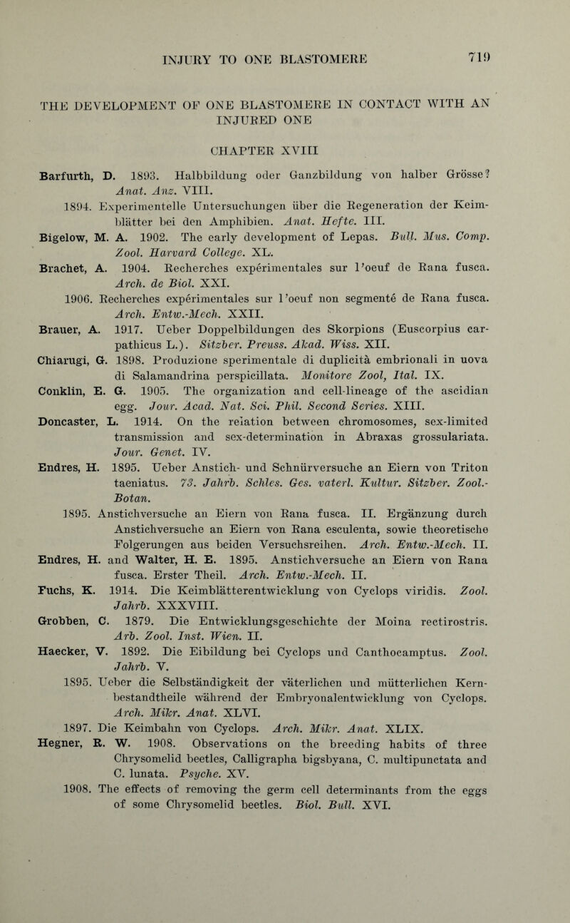 THE DEVELOPMENT OF ONE BLASTOMERE IN CONTACT WITH AN INJURED ONE CHAPTER XVIII Barfurth, D. 1893. Halbbildung oder Ganzbildung von halber Grossed Anat. Anz. VIII. 1894. Experimentelle Untersuchungen iiber die Regeneration der Keim- blatter bei den Amphibien. Anat. Hefte. III. Bigelow, M. A. 1902. The early development of Lepas. Bull. Mus. Corny. Zool. Harvard College. XL. Brachet, A. 1904. Recherches experimentales sur Poeuf de Rana fusca. Arch, de Biol. XXI. 1906. Recherches experimentales sur l’oeuf non segmente de Rana fusca. Arch. Entw.-Mech. XXII. Brauer, A. 1917. Ueber Doppelbildungen des Skorpions (Euscorpius car- pathicus L.). Sitzber. Breuss. Ahad. Wiss. XII. Chiarugi, G. 1898. Produzione sperimentale di duplicita embrionali in uova di Salamandrina perspicillata. Monitore Zool, Ital. IX. Conklin, E. G. 1905. The organization and cell-lineage of the ascidian egg. Jour. Acad. Nat. Sci. Phil. Second Series. XIII. Doncaster, L. 1914. On the relation between chromosomes, sex-limited transmission and sex-determination in Abraxas grossulariata. Jour. Genet. IV. Endres, H. 1895. Ueber Anstich- und Schniirversuche an Eiern von Triton taeniatus. 73. Jalirh. Schles. Ges. vaterl. Kultur. Sitzber. Zool.- Botan. 1895. Anstichversuche an Eiern von Rana fusca. II. Erganzung durch Anstichversuche an Eiern von Rana esculenta, sowie theoretische Folgerungen aus beiden Versuchsreihen. Arch. Entw.-Mech. II. Endres, H. and Walter, H. E. 1895. Anstichversuche an Eiern von Rana fusca. Erster Theil. Arch. Entw.-Mech. II. Fuchs, K. 1914. Die Keimblatterentwicklung von Cyclops viridis. Zool. Jahrb. XXXVIII. Grobben, C. 1879. Die Entwicklungsgeschichte der Moina rectirostris. Arb. Zool. Inst. Wien. II. Haecker, V. 1892. Die Eibildung bei Cyclops und Canthocamptus. Zool. Jahrb. V. 1895. Ueber die Selbstandigkeit der vaterlichen und miitterlichen Kern- bestandtheile wuhrend der Embryonalentwicklung von Cyclops. Arch. MIkr. Anat. XLVI. 1897. Die Keimbahn von Cyclops. Arch. Mikr. Anat. XLIX. Hegner, R. W. 1908. Observations on the breeding habits of three Chrysomelid beetles, Calligrapha bigsbyana, C. multipunctata and C. lunata. Psyche. XV. 1908. The effects of removing the germ cell determinants from the eggs of some Chrysomelid beetles. Biol. Bull. XVI.