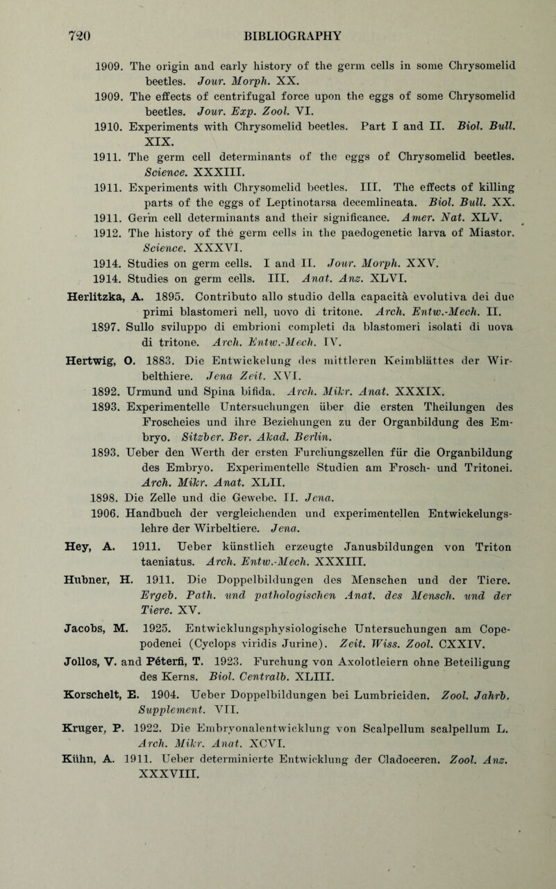 1909. The origin and early history of the germ cells in some Chrysomelid beetles. Jour. Morph. XX. 1909. The effects of centrifugal force upon the eggs of some Chrysomelid beetles. Jour. Exp. Zool. VI. 1910. Experiments with Chrysomelid beetles. Part I and II. Biol. Bull. XIX. 1911. The germ cell determinants of the eggs of Chrysomelid beetles. Science. XXXIII. 1911. Experiments with Chrysomelid beetles. III. The effects of killing parts of the eggs of Leptinotarsa decemlineata. Biol. Bull. XX. 1911. Germ cell determinants and their significance. Amer. Nat. XLY. 1912. The history of the germ cells in the paedogenetic larva of Miastor. Science. XXXVI. 1914. Studies on germ cells. I and II. Jour. Morph. XXV. 1914. Studies on germ cells. III. Anat. Anz. XLVI. Herlitzka, A. 1895. Contributo alio studio della capaeita evolutiva dei due primi blastomeri nell, uovo di tritone. Arch. Entw.-Mech. II. 1897. Sullo sviluppo di embrioni completi da blastomeri isolati di uova di tritone. Arch. Entw.-Mech. IV. Hertwig, O. 1883. Die Entwickelung des mittleren Keimblattes der Wir- belthiere. Jena Zeit. XVI. 1892. Urmund und Spina bifida. Arch. Mikr. Anat. XXXIX. 1893. Experimented Untersuchungen fiber die ersten Theilungen des Eroscheies und ihre Beziehungen zu der Organbildung des Em- bryo. Sitzber. Ber. Akad. Berlin. 1893. Ueber den Werth der ersten Furcliungszellen ffir die Organbildung des Embryo. Experimented Studien am Frosch- und Tritonei. Arch. Mikr. Anat. XLII. 1898. Die Zed und die Gewebe. II. Jena. 1906. Handbuch der vergleichenden und experimentellen Entwickelungs- lehre der Wirbeltiere. Jena. Hey, A. 1911. Ueber kfinstlich erzeugte Janusbildungen von Triton taeniatus. Arch. Entw.-Mech. XXXIII. Hubner, H. 1911. Die Doppelbildungen des Menschen und der Tiere. Ergeb. Bath, und pathologischen Anat. des Mensch. und der Tiere. XV. Jacobs, M. 1925. Entwicklungsphysiologische Untersuchungen am Cope- podenei (Cyclops viridis Jurine). Zeit. Wiss. Zool. CXXIV. Jollos, V. and Peterfi, T. 1923. Furchung von Axolotleiern ohne Beteiligung des Kerns. Biol. Central}). XLIII. Korschelt, E. 1904. Ueber Doppelbildungen bei Lumbriciden. Zool. Jahrb. Supplement. VII. Kruger, P. 1922. Die Embrvonalentwicklung von Scalpellum scalpellum L. Arch. Mikr. Anat. XCVI. Kuhn, A. 1911. Ueber determinierte Entwicklung der Cladoceren. Zool. Anz. XXXVIII.