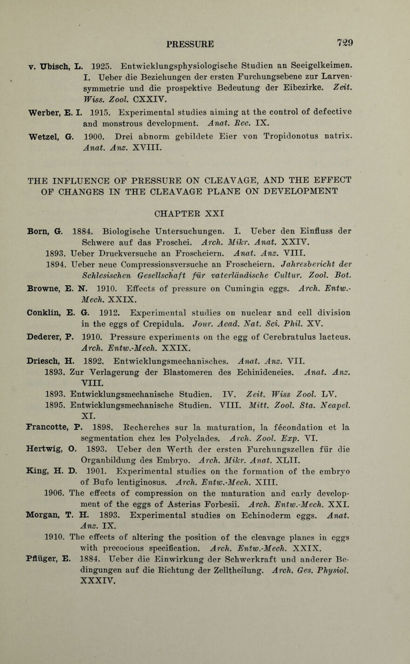 v. Ubisch, L. 1925. Entwicklungsphysiologische Studien an Seeigelkeimen. I. Ueber die Beziehungen der ersten Furchungsebene zur Larven- symmetrie und die prospektive Bedeutung der Eibezirke. Zeit. Wiss. Zool. CXXIY. Werber, E. I. 1915. Experimental studies aiming at tke control of defective and monstrous development. Anat. Bee. IX. Wetzel, G. 1900. Drei abnorm gebildete Eier von Tropidonotus natrix. Anat. Anz. XVIII. THE INFLUENCE OF PRESSURE ON CLEAVAGE, AND THE EFFECT OF CHANGES IN THE CLEAVAGE PLANE ON DEVELOPMENT CHAPTER XXI Born, G. 1884. Biologiscke Untersuckungen. I. Ueber den Einfluss der Schwere auf das Froschei. Arch. Mikr. Anat. XXIV. 1893. Ueber Druckversuehe an Froscheiern. Anat. Anz. VIII. 1894. Ueber neue Compressionsversuche an Froscheiern. Jahreshericlit der Schlesischen Gesellschaft pur vaterldndische Cultur. Zool. Bot. Browne, E. N. 1910. Effects of pressure on Cumingia eggs. Arch. Entw.- Mech. XXIX. Conklin, E. G. 1912. Experimental studies on nuclear and cell division in the eggs of Crepidula. Jour. Acad. Nat. Sci. Phil. XV. Dederer, P. 1910. Pressure experiments on the egg of Cerebratulus lacteus. Arch. Entw.-Mech. XXIX. Driesch, H. 1892. Entwicklungsmechanisches. Anat. Anz. VII. 1893. Zur Verlagerung der Blastomeren des Echinideneies. Anat. Anz. VIII. 1893. Entwicklungsmechanische Studien. IV. Zeit. Wiss Zool. LV. 1895. Entwicklungsmechanische Studien. VIII. Mitt. Zool. Sta. Neapel. XI. Francotte, P. 1898. Recherches sur la maturation, la fecondation et la segmentation chez les Polyclades. Arch. Zool. Exp. VI. Hertwig, O. 1893. Ueber den Werth der ersten Furchungszellen fur die Organbildung des Embryo. Arch. Mikr. Anat. XLII. King, H. D. 1901. Experimental studies on the formation of the embryo of Bufo lentiginosus. Arch. Entw.-Mech. XIII. 1906. The effects of compression on the maturation and early develop- ment of the eggs of Asterias Forbesii. Arch. Entw.-Mech. XXI. Morgan, T. H. 1893. Experimental studies on Echinoderm eggs. Anat. Anz. IX. 1910. The effects of altering the position of the cleavage planes in eggs with precocious specification. Arch. Entw.-Mech. XXIX. PfUiger, E. 1884. Ueber die Einwirkung der Schwerkraft und anderer Be- dingungen auf die Richtung der Zelltheilung. Arch, Ges. Physiol. XXXIV.