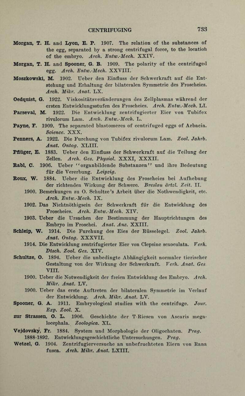 Morgan, T. H. and Lyon, E. P. 1907. The relation of the substances of the egg, separated by a strong centrifugal force, to the locatioh of the embryo. Arch. Entw.-Mech. XXIV. Morgan, T. H. and Spooner, G. B. 1909. The polarity of the centrifuged egg. Arch. Entw.-Mech. XXVIII. Moszkowski, M. 1902. Ueber den Einfluss der Schwerkraft auf die Ent- stehung und Erhaltung der bilateralen Symmetric des Froscheies. Arch. MiTcr. Anat. LX. Oedquist, G. 1922. Viskositatsveranderungen des Zellplasmas wahrend der ersten Entwicklungsstufen des Froscheies. Arch. Entw.-Mech. LI. Parseval, M. 1922. Die Entwicklung zentrifugierter Eier von Tubifex rivulorum Lam. Arch. Entw.-Mech. L. Payne, F. 1909. The separated blastomeres of centrifuged eggs of Arbacia. Science. XXX. Penners, A. 1922. Die Furchung von Tubifex rivulorum Lam. Zool. Jahrb. Anat. Ontog. XLIII. Pfluger, E. 1883. Ueber den Einfluss der Schwerkraft auf die Teilung der Zellen. Arch. Ges. Physiol. XXXI, XXXII. Rabl, C. 1906. Ueber ‘1 organbildende Substanzen” und ihre Bedeutung fur die Vererbung. Leipzig. Roux:, W. 1884. Ueber die Entwicklung des Froscheies bei Aufhebung der richtenden Wirkung der Schwere. Breslau artzl. Zeit. II. 1900. Bemerkungen zu O. Schultze’s Arbeit iiber die Nothwendigkeit, etc. Arch. Entw.-Mech. IX. 1902. Das Nichtnothigsein der Schwerkraft fur die Entwicklung des Froscheies. Arch. Entw.-Mech. XIV. 1903. Ueber die Ursachen der Bestimmung der Hauptrichtungen des Embryo im Froschei. Anat. Anz. XXIII. Schleip, W. 1914. Die Furchung des Eies der Riisselegel. Zool. Jahrb. Anat. Ontog. XXXVII. 1914. Die Entwicklung zentrifugierter Eier von Clepsine sexoculata. Verh. Dtsch. Zool. Ges. XIV. Schultze, O. 1894. Ueber die unbedingte Abhangigkeit normaler tierischer Gestaltung von der Wirkung der Schwerkraft. Verh. Anat. Ges VIII. 1900. Ueber die Notwendigkeit der freien Entwicklung des Embryo. Arch. MiTcr. Anat. LV. 1900. Ueber das erste Auftreten der bilateralen Symmetrie im Verlauf der Entwicklung. Arch. MiTcr. Anat. LV. Spooner, G. A. 1911. Embryological studies with the centrifuge. Jour. Exp. Zool. X. zur Strassen, O. L. 1906. Geschichte der T-Riesen von Ascaris mega- locephala. Zoologica. XL. Vejdovsky, Pr. 1884. System und Morphologie der Oligochaten. Prag. 1888-1892. Entwicklungsgeschichtliche Untersuchungen. Prag. Wetzel, G. 1904. Zentrifugierversuche an unbefruchteten Eiern von Rana fusca. Arch. MiTcr. Anat. LXIII.