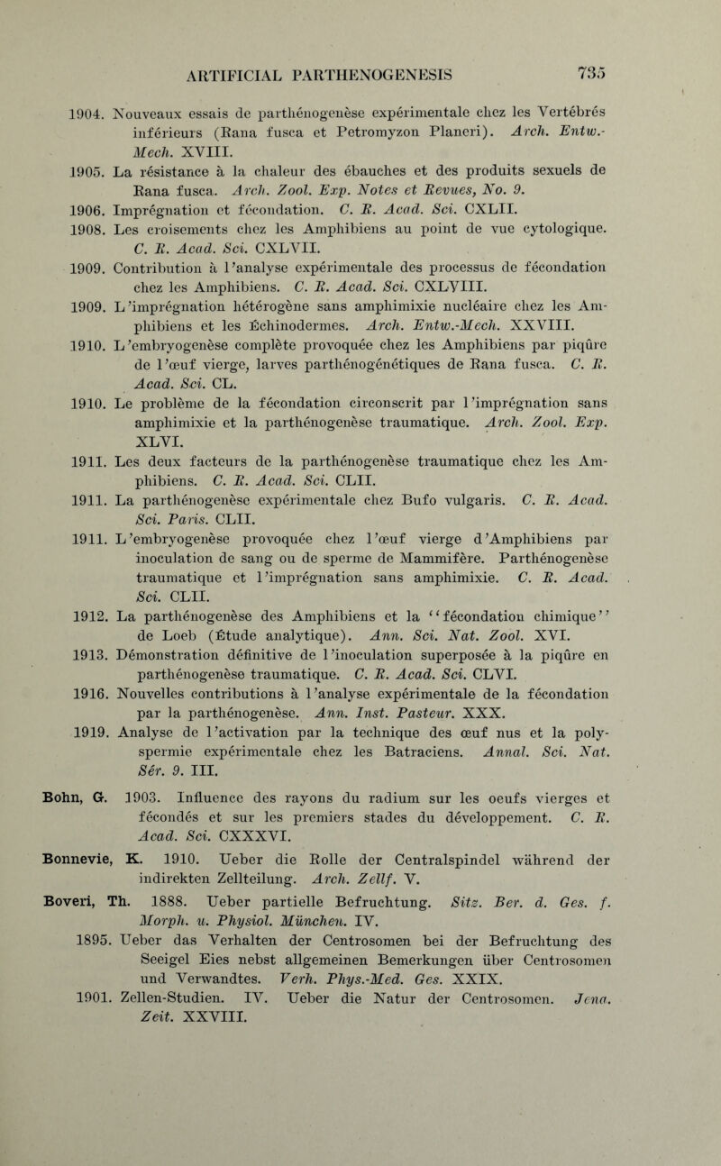 1904. Nouveaux essais de parthenogenese experiment.ale chez les Vertebres inferieurs (Rana fusca et Petromyzon Planeri). Arch. Entw.- Mech. XVIII. 1905. La resistance a la chaleur des ebauehes et des produits sexuels de Rana fusca. Arch. Zool. Exp. Notes et Revues, No. 9. 1906. Impregnation et fecondation. C. R. Acad. Sci. CXLII. 1908. Les croisements chez les Amphibiens au point de vue cytologique. C. R. Acad. Sci. CXLVII. 1909. Contribution a 1 ’analyse experimentale des processus de fecondation chez les Amphibiens. C. R. Acad. Sci. CXLVUI. 1909. L’impregnation heterogene sans amphimixie nucleaire chez les Am- phibiens et les Echinodermes. Arch. Entw.-Mech. XXVIII. 1910. L’embryogenese complete provoquee chez les Amphibiens par piqure de l’ceuf vierge, larves parthenogenetiques de Rana fusca. C. R. Acad. Sci. CL. 1910. Le probleme de la fecondation circonscrit par 1’impregnation sans amphimixie et la parthenogenese traumatique. Arch. Zool. Exp. XL VI. 1911. Les deux facteurs de la parthenogenese traumatique chez les Am- phibiens. C. R. Acad. Sci. CLII. 1911. La parthenogenese experimentale chez Bufo vulgaris. C. R. Acad. Sci. Paris. CLII. 1911. L’embryogenese provoquee chez l’oeuf vierge d’Amphibiens par inoculation de sang ou de sperme de Mammifere. Parthenogenese traumatique et 1’impregnation sans amphimixie. C. R. Acad. Sci. CLII. 1912. La parthenogenese des Amphibiens et la “fecondation chimique” de Loeb (Etude analytique). Ann. Sci. Nat. Zool. XVI. 1913. Demonstration definitive de 1’inoculation superposee a la piqure en parthenogenese traumatique. C. R. Acad. Sci. CLVI. 1916. Nouvelles contributions a 1’analyse experimentale de la fecondation par la parthenogenese. Ann. Inst. Pasteur. XXX. 1919. Analyse de 1’activation par la technique des ceuf nus et la poly- spermie experimentale chez les Batraciens. Annal. Sci. Nat. Ser. 9. III. Bohn, Gr. 1903. Influence des rayons du radium sur les oeufs vierges et fecondes et sur les premiers stades du developpement. C. R. Acad. Sci. CXXXVI. Bonnevie, K. 1910. Ueber die Rolle der Centralspindel wahrend der indirekten Zellteilung. Arch. Zellf. V. Boveri, Th. 1888. Ueber partielle Befruchtung. Sits. Ber. d. Ges. f. Morph, u. Physiol. Munchen. IV. 1895. Ueber das Verhalten der Centrosomen bei der Befruchtung des Seeigel Eies nebst allgemeinen Bemerkungen fiber Centrosomen und Verwandtes. Verh. Phys.-Med. Ges. XXIX. 1901. Zellen-Studien. IV. Ueber die Natur der Centrosomen. Jena. Zeit. XXVIII.