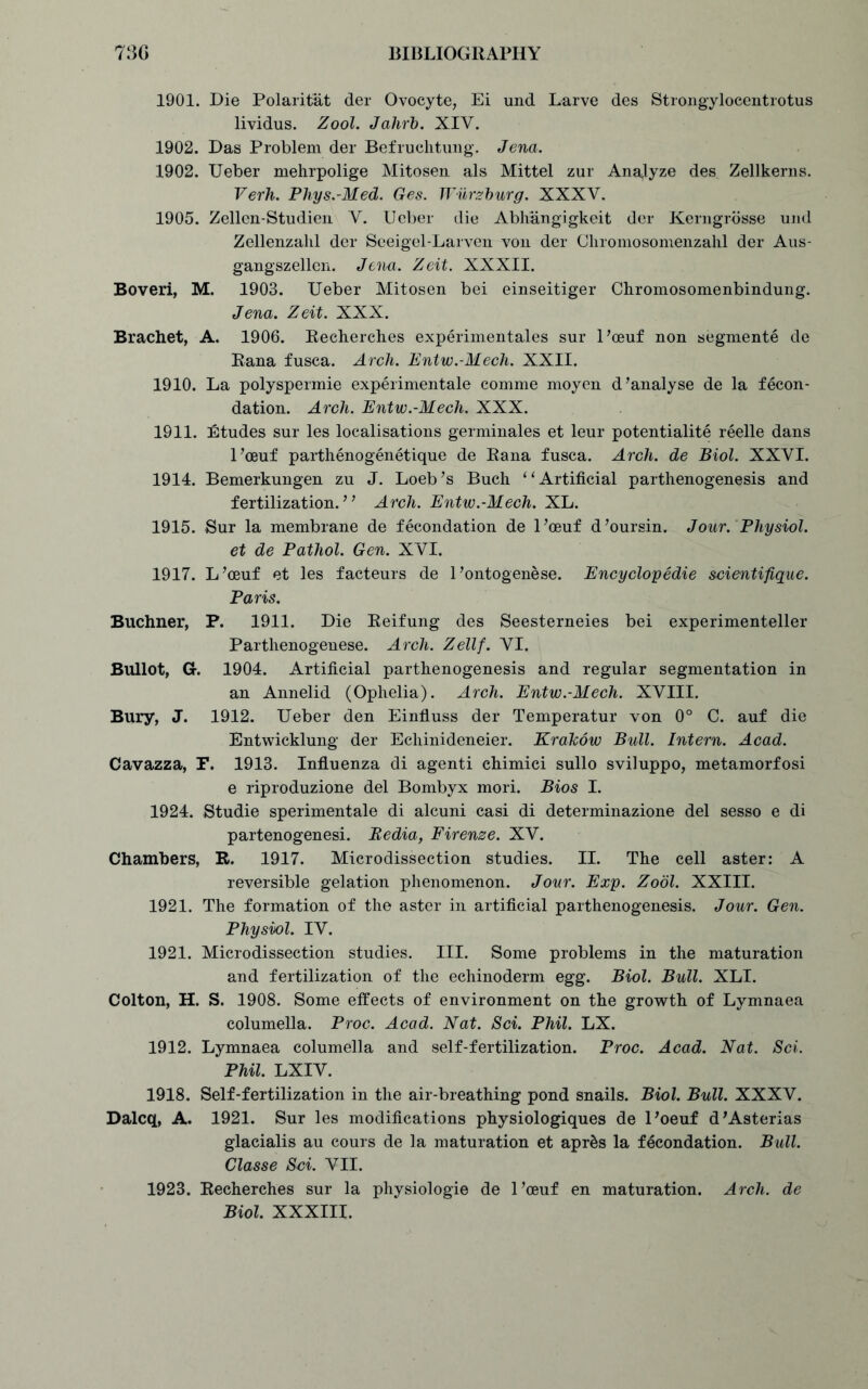 1901. Die Polaritat der Ovocyte, Ei und Larve des Strongylocentrotus lividus. Zool. Jahrb. XIV. 1902. Das Problem der Befruchtung. Jena. 1902. Ueber mehrpolige Mitosen als Mittel zur Analyze des^ Zellkerns. Verh. Phys.-Med. Ges. Wiirzburg. XXXV. 1905. Zellen-Studien V. Ueber die Abliangigkeit der Kerngrosse und Zellenzahl der Seeigel-Larven von der Chromosomenzahl der Aus- gangszellen. Jena. Zeit. XXXII. Boveri, M. 1903. Ueber Mitosen bei einseitiger Chromosomenbindung. Jena. Zeit. XXX. Brachet, A. 1906. Recherch.es experimentales sur l’oeuf non segmente de Rana fusca. Arch. Entw.-Mech. XXII. 1910. La polyspermie experimentale comme moyen d’analyse de la fecon- dation. Arch. Entw.-Mech. XXX. 1911. Etudes sur les localisations germinales et leur potentiality reelle dans l’ceuf parthenogenetique de Rana fusca. Arch, de Biol. XXVI. 1914. Bemerkungen zu J. Loeb’s Buch “Artificial parthenogenesis and fertilization.” Arch. Entw.-Mech. XL. 1915. Sur la membrane de fecondation de l’ceuf d’oursin. Jour. Physiol. et de Pathol. Gen. XVI. 1917. L’ceuf et les facteurs de 1’ontogenese. Encyclopedic scientifique. Paris. Buchner, P. 1911. Die Reifung des Seesterneies bei experimenteller Parthenogenese. Arch. Zellf. VI. Bullot, Gr. 1904. Artificial parthenogenesis and regular segmentation in an Annelid (Ophelia). Arch. Entw.-Mech. XVIII. Bury, J. 1912. Ueber den Einfluss der Temperatur von 0° C. auf die Entwicklung der Echinideneier. Krakow Bull. Intern. Acad. Cavazza, F. 1913. Influenza di agenti chimici sullo sviluppo, metamorfosi e riproduzione del Bombyx mori. Bios I. 1924. Studie sperimentale di alcuni casi di determinazione del sesso e di partenogenesi. Bedia, Firenze. XV. Chambers, R. 1917. Microdissection studies. II. The cell aster: A reversible gelation phenomenon. Jour. Exp. Zool. XXIII. 1921. The formation of the aster in artificial parthenogenesis. Jour. Gen. Physiol. IV. 1921. Microdissection studies. III. Some problems in the maturation and fertilization of the echinoderm egg. Biol. Bull. XLI. Colton, H. S. 1908. Some effects of environment on the growth of Lymnaea columella. Proc. Acad. Nat. Sci. Phil. LX. 1912. Lymnaea columella and self-fertilization. Proc. Acad. Nat. Sci. Phil. LXIV. 1918. Self-fertilization in the air-breathing pond snails. Biol. Bull. XXXV. Dalcq, A. 1921. Sur les modifications physiologiques de l’oeuf d’Asterias glacialis au cours de la maturation et apr£s la fecondation. Bull. Classe Sci. VII. 1923. Recherches sur la physiologie de l’ceuf en maturation. Arch, de Biol. XXXIII.