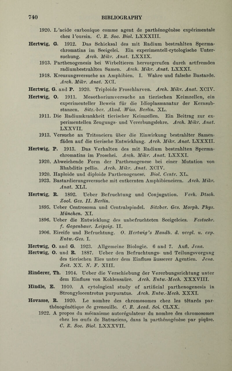 1920. L’acide carbonique comme agent de parthenogenese experimentale chez l’oursin. C. E. Soc. Biol. LXXXIII. Hertwig, G. 1912. Das Schicksal des mit Radium bestrahlten Sperma- chromatins im Seeigelei. Ein experimentell-cytologische Unter- suchung. Arch. Mikr. Anat. LXXIX. 1913. Parthenogenesis bei Wirbeltieren hervorgerufen durch artfremden radiumbestrahlten Samen. Arch. Mikr. Anat. LXXXI. 1918. Kreuzungsversuche an Amphibien. I. Wahre und falsche Bastarde. Arch. Mikr. Anat. XCI. Hertwig, G. and P. 1920. Triploide Froschlarven. Arch. Mikr. Anat. XCIV. Hertwig, O. 1911. Mesothoriumversuche an tierischen Keimzellen, ein experimenteller Beweis fur die Idioplasmanatur der Kernsub- stanzen. Sitz.-ber. Akad. Wiss. Berlin. XL. 1911. Die Radiumkrankheit tierischer Keimzellen. Ein Beitrag zur ex- perimentellen Zeugungs- und Yererbungslehre. Arch. Mikr. Anat. LXXVII. 1913. Yersuche an Tritoneiern iiber die Einwirkung bestrahlter Samen- faden auf die tierische Entwicklung. Arch. Mikr. Anat. LXXXII. Hertwig, P. 1913. Das Verhalten des mit Radium bestrahlten Sperma- chromatins im Froschei. Arch. Mikr. Anat. LXXXI. 1920. Abweichende Form der Parthenogenese bei einer Mutation von Rhabditis pellio. Arch. Mikr. Anat. XCIY. 1920. Haploide und diploide Parthenogenese. Biol. Centr. XL. 1923. Bastardierungsversuche mit entkernten Amphibieneiern. Arch. Mikr. Anat. XLI. Hertwig, R. 1892. Ueber Befruchtung und Conjugation. Verh. Dtsch. Zool. Ges. II. Berlin. 1895. Ueber Centrosoma und Centralspindel. Sitzber. Ges. Morph. Phys. Miinchen. XI. 1896. Ueber die Entwicklung des unbefruchteten Seeigeleies. Festsclir. f. Gegenbaur. Leipzig. II. 1906. Eireife und Befruchtung. O. Hertwig’s Handb. d. vergl. u. exp. Entw.-Ges. I. Hertwig, O. and G. 1923. Allgemeine Biologie. 6 and 7. Aufl. Jena. Hertwig, O. und R. 1887. Ueber den Befruchtungs- und Teilungsvorgang des tierischen Eies unter dem Einfluss ausserer Agentien. Jena. Zeit. XX. N. F. XIII. Hinderer, Th. 1914. Ueber die Verschiebung der Yererbungsrichtung unter dem Einfluss von Kohlensaiire. Arch. Entw.-Mech. XXXYIII. Hindle, E. 1910. A cytological study of artificial parthenogenesis in Strongylocentrotus purpuratus. Arch. Entw.-Mech. XXXI. Hovasse, R. 1920. Le nombre des chromosomes chez les tetards par- thenogenetique de grenouille. C. E. Acad. Sci. CLXX. 1922. A propos du mecanisme autoregulateur du nombre des chromosomes chez les ceufs de Batraciens, dans la parthenogenese par piqure. C. E. Soc. Biol. LXXXYII.