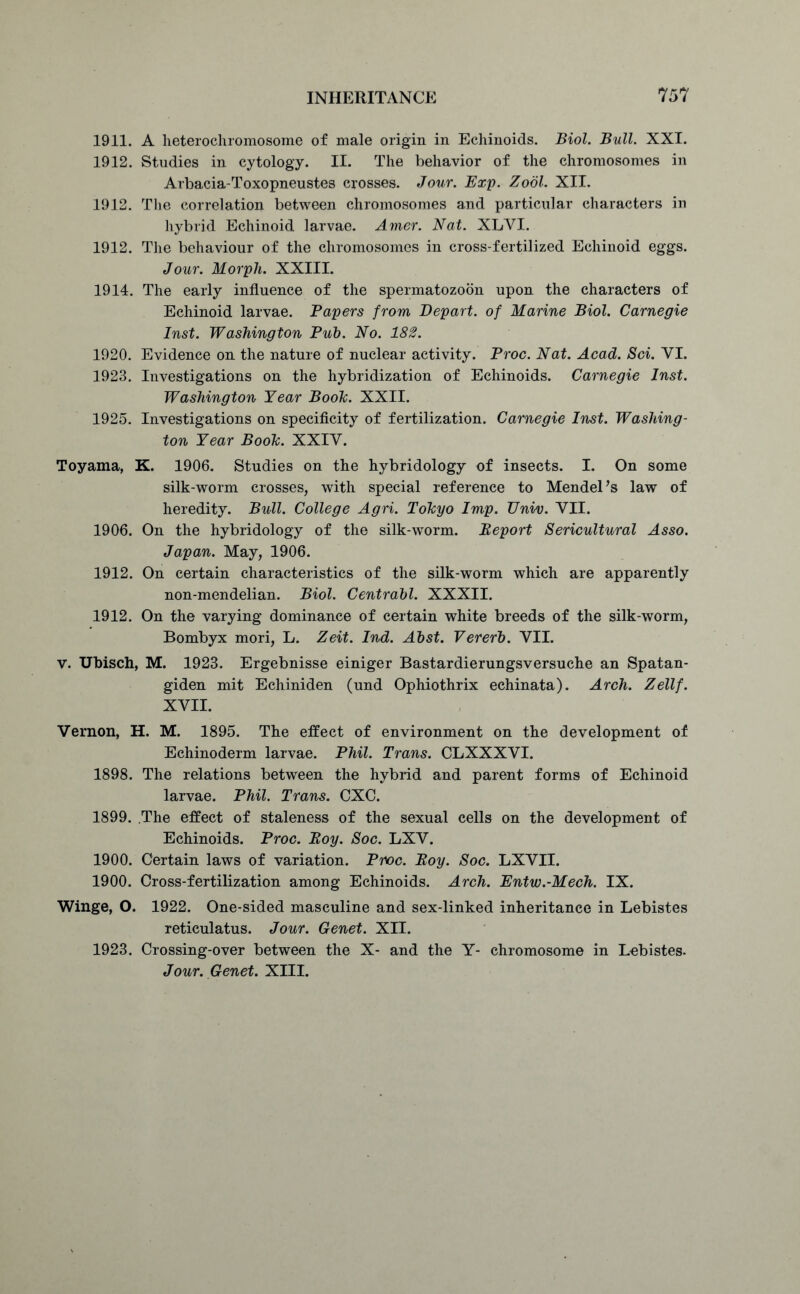 1911. A heterochromosome of male origin in Echinoids. Biol. Bull. XXI. 1912. Studies in cytology. II. The behavior of the chromosomes in Arbacia-Toxopneustes crosses. Jour. Exp. Zool. XII. 1912. The correlation between chromosomes and particular characters in hybrid Echinoid larvae. Amor. Nat. XLVI. 1912. The behaviour of the chromosomes in cross-fertilized Echinoid eggs. Jour. Morph. XXIII. 1914. The early influence of the spermatozoon upon the characters of Echinoid larvae. Papers from Depart, of Marine Biol. Carnegie Inst. Washington Pub. No. 182. 1920. Evidence on the nature of nuclear activity. Proc. Nat. Acad. Sci. YI. 1923. Investigations on the hybridization of Echinoids. Carnegie Inst. Washington Year Boole. XXII. 1925. Investigations on specificity of fertilization. Carnegie Inst. Washing- ton Year Boole. XXIY. Toyama, K. 1906. Studies on the hybridology of insects. I. On some silk-worm crosses, with special reference to Mendel’s law of heredity. Bull. College Agri. Tokyo Imp. TJniv. VII. 1906. On the hybridology of the silk-worm. Beport Sericultural Asso. Japan. May, 1906. 1912. On certain characteristics of the silk-worm which are apparently non-mendelian. Biol. Centrabl. XXXII. 1912. On the varying dominance of certain white breeds of the silk-worm, Bombyx mori, L. Zeit. Ind. Abst. Vererb. VII. v. Ubisch, M. 1923. Ergebnisse einiger Bastardierungsversuche an Spatan- giden mit Echiniden (und Ophiothrix echinata). Arch. Zellf. XVII. Vernon, H. M. 1895. The effect of environment on the development of Echinoderm larvae. Phil. Trans. CLXXXVI. 1898. The relations between the hybrid and parent forms of Echinoid larvae. Phil. Trans. CXC. 1899. .The effect of staleness of the sexual cells on the development of Echinoids. Proc. Boy. Soc. LXV. 1900. Certain laws of variation. Proc. Boy. Soc. LXVII. 1900. Cross-fertilization among Echinoids. Arch. Entw.-Mech. IX. Winge, O. 1922. One-sided masculine and sex-linked inheritance in Lebistes reticulatus. Jour. Genet. XII. 1923. Crossing-over between the X- and the Y- chromosome in Lebistes. Jour. Genet. XIII.