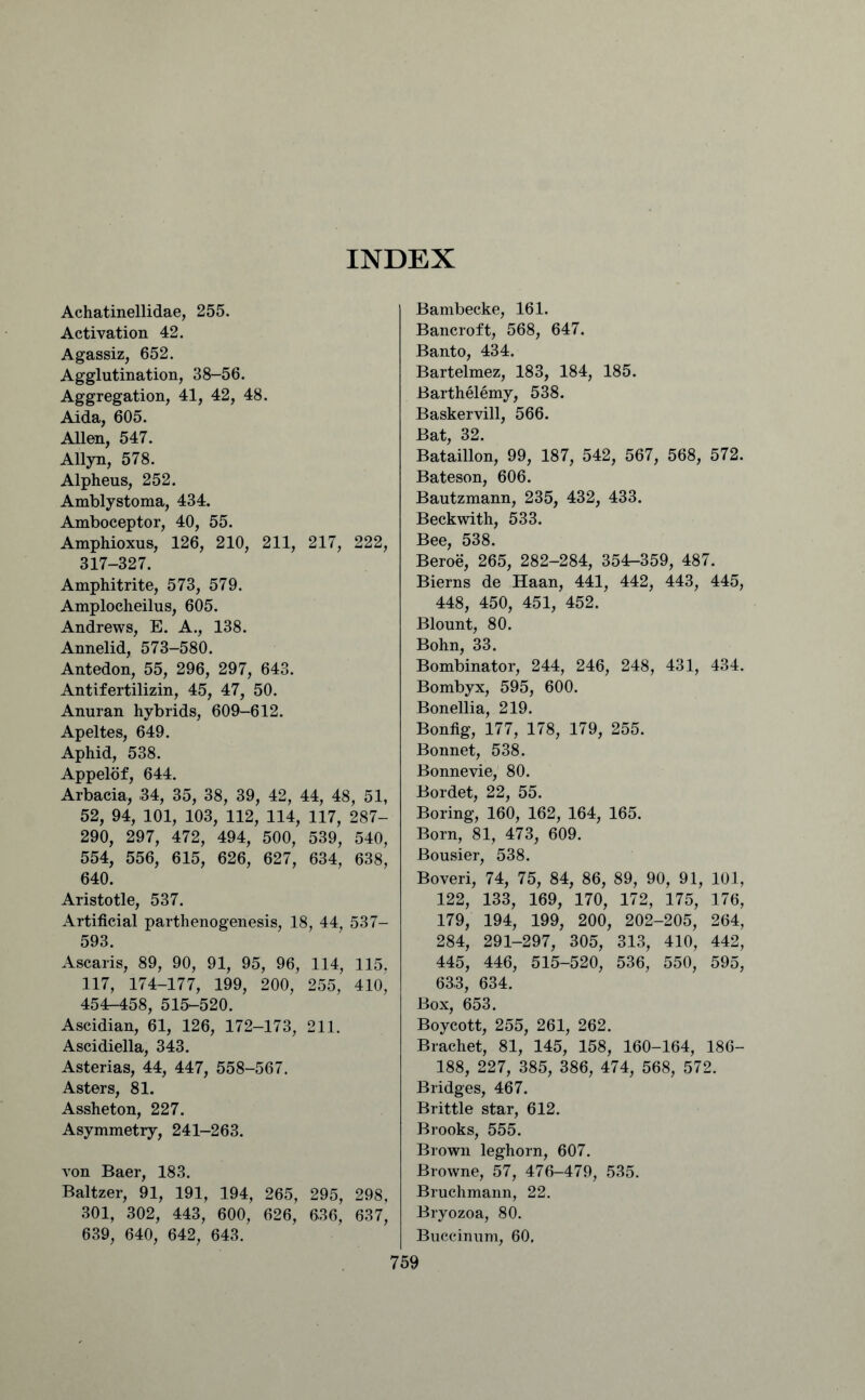 INDEX Achatinellidae, 255. Activation 42. Agassiz, 652. Agglutination, 38-56. Aggregation, 41, 42, 48. Aida, 605. Allen, 547. Allyn, 578. Alpheus, 252. Amblystoma, 434. Amboceptor, 40, 55. Amphioxus, 126, 210, 211, 217, 222, 317-327. Amphitrite, 573, 579. Amplocheilus, 605. Andrews, E. A., 138. Annelid, 573-580. Antedon, 55, 296, 297, 643. Antifertilizin, 45, 47, 50. Anuran hybrids, 609-612. Apeltes, 649. Aphid, 538. Appelof, 644. Arbacia, 34, 35, 38, 39, 42, 44, 48, 51, 52, 94, 101, 103, 112, 114, 117, 287- 290, 297, 472, 494, 500, 539, 540, 554, 556, 615, 626, 627, 634, 638, 640. Aristotle, 537. Artificial parthenogenesis, 18, 44, 537- 593. Ascaris, 89, 90, 91, 95, 96, 114, 115. 117, 174-177, 199, 200, 255, 41o' 454-458, 515-520. Ascidian, 61, 126, 172-173, 211. Ascidiella, 343. Asterias, 44, 447, 558-567. Asters, 81. Assheton, 227. Asymmetry, 241-263. von Baer, 183. Baltzer, 91, 191, 194, 265, 295, 298, 301, 302, 443, 600, 626, 636, 637, 639, 640, 642, 643. Bambecke, 161. Bancroft, 568, 647. Banto, 434. Bartelmez, 183, 184, 185. Barthelemy, 538. Baskervill, 566. Bat, 32. Bataillon, 99, 187, 542, 567, 568, 572. Bateson, 606. Bautzmann, 235, 432, 433. Beckwith, 533. Bee, 538. Beroe, 265, 282-284, 354-359, 487. Bierns de Haan, 441, 442, 443, 445, 448, 450, 451, 452. Blount, 80. Bohn, 33. Bombinator, 244, 246, 248, 431, 434. Bombyx, 595, 600. Bonellia, 219. Bonfig, 177, 178, 179, 255. Bonnet, 538. Bonnevie, 80. Bordet, 22, 55. Boring, 160, 162, 164, 165. Born, 81, 473, 609. Bousier, 538. Boveri, 74, 75, 84, 86, 89, 90, 91, 101, 122, 133, 169, 170, 172, 175, 176, 179, 194, 199, 200, 202-205, 264, 284, 291-297, 305, 313, 410, 442, 445, 446, 515-520, 536, 550, 595, 633, 634. Box, 653. Boycott, 255, 261, 262. Brachet, 81, 145, 158, 160-164, 186- 188, 227, 385, 386, 474, 568, 572. Bridges, 467. Brittle star, 612. Brooks, 555. Brown leghorn, 607. Browne, 57, 476-479, 535. Bruchmann, 22. Bryozoa, 80. Buccinum, 60.