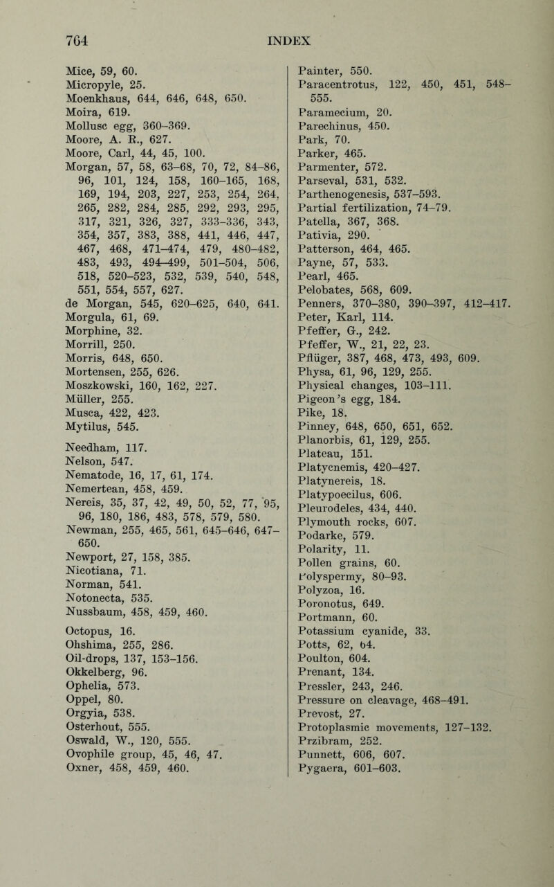 Mice, 59, 60. Micropyle, 25. Moenkhaus, 644, 646, 648, 650. Moira, 619. Mollusc egg, 360-369. Moore, A. B., 627. Moore, Carl, 44, 45, 100. Morgan, 57, 58, 63-68, 70, 72, 84-86, 96, 101, 124, 158, 160-165, 168, 169, 194, 203, 227, 253, 254, 264, 265, 282, 284, 285, 292, 293, 295, 317, 321, 326, 327, 333-336, 343, 354, 357, 383, 388, 441, 446, 447, 467, 468, 471-474, 479, 480-482, 483, 493, 494-499, 501-504, 506, 518, 520-523, 532, 539, 540, 548, 551, 554, 557, 627. de Morgan, 545, 620-625, 640, 641. Morgula, 61, 69. Morphine, 32. Morrill, 250. Morris, 648, 650. Mortensen, 255, 626. Moszkowski, 160, 162, 227. Muller, 255. Musca, 422, 423. Mytilus, 545. Needham, 117. Nelson, 547. Nematode, 16, 17, 61, 174. Nemertean, 458, 459. Nereis, 35, 37, 42, 49, 50, 52, 77, '95, 96, 180, 186, 483, 578, 579, 580. Newman, 255, 465, 561, 645-646, 647- 650. Newport, 27, 158, 385. Nicotiana, 71. Norman, 541. Notonecta, 535. Nussbaum, 458, 459, 460. Octopus, 16. Ohshima, 255, 286. Oil-drops, 137, 153-156. Okkelberg, 96. Ophelia, 573. Oppel, 80. Orgyia, 538. Osterhout, 555. Oswald, W., 120, 555. Ovophile group, 45, 46, 47. Oxner, 458, 459, 460. Painter, 550. Paracentrotus, 122, 450, 451, 548- 555. Paramecium, 20. Parechinus, 450. Park, 70. Parker, 465. Parmenter, 572. Parseval, 531, 532. Parthenogenesis, 537-593. Partial fertilization, 74-79. Patella, 367, 368. Pativia, 290. Patterson, 464, 465. Payne, 57, 533. Pearl, 465. Pelobates, 568, 609. Penners, 370-380, 390-397, 412-417. Peter, Karl, 114. Pfeffer, G., 242. Pfeifer, W., 21, 22, 23. Pfluger, 387, 468, 473, 493, 609. Physa, 61, 96, 129, 255. Physical changes, 103-111. Pigeon’s egg, 184. Pike, 18. Pinney, 648, 650, 651, 652. Planorbis, 61, i29, 255. Plateau, 151. Platycnemis, 420-427. Platynereis, 18. Platypoecilus, 606. Pleurodeles, 434, 440. Plymouth rocks, 607. Podarke, 579. Polarity, 11. Pollen grains, 60. Polyspermy, 80-93. Polyzoa, 16. Poronotus, 649. Portmann, 60. Potassium cyanide, 33. Potts, 62, 64. Poulton, 604. Prenant, 134. Pressler, 243, 246. Pressure on cleavage, 468-491. Prevost, 27. Protoplasmic movements, 127-132. Przibram, 252. Punnett, 606, 607. Pygaera, 601-603.