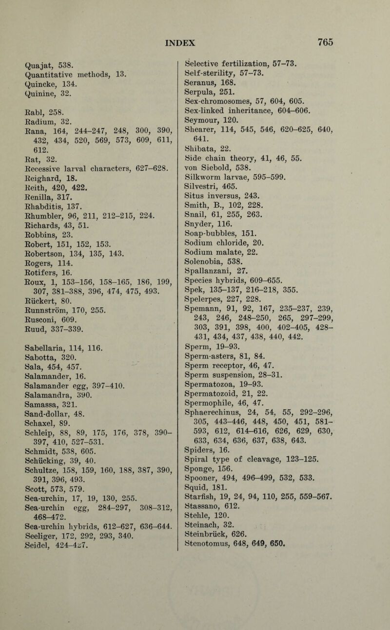 Quajat, 538. Quantitative methods, 13. Quincke, 134. Quinine, 32. Rabl, 258. Radium, 32. Rana, 164, 244-247, 248, 300, 390, 432, 434, 520, 569, 573, 609, 611, 612. Rat, 32. Recessive larval characters, 627-628. Reighard, 18. Reith, 420, 422. Renilla, 317. Rhabditis, 137. Rhumbler, 96, 211, 212-215, 224. Richards, 43, 51. Robbins, 23. Robert, 151, 152, 153. Robertson, 134, 135, 143. Rogers, 114. Rotifers, 16. Roux, 1, 153-156, 158-165, 186, 199, 307, 381-388, 396, 474, 475, 493. Riickert, 80. Runnstrom, 170, 255. Rusconi, 609. Ruud, 337-339. Sabellaria, 114, 116. Sabotta, 320. Sala, 454, 457. Salamander, 16. Salamander egg, 397-410. Salamandra, 390. Samassa, 321. Sand-dollar, 48. Schaxel, 89. Schleip, 88, 89, 175, 176, 378, 390- 397, 410, 527-531. Schmidt, 538, 605. Schiicking, 39, 40. Schultze, 158, 159, 160, 188, 387, 390, 391, 396, 493. Scott, 573, 579. Sea-urchin, 17, 19, 130, 255. Sea-urchin egg, 284-297, 308-312, 468-472. Sea-urchin hybrids, 612-627, 636-644. Seeliger, 172, 292, 293, 340. Seidel, 424r-4z7. Selective fertilization, 57-73. Self-sterility, 57-73. Seranus, 168. Serpula, 251. Sex-chromosomes, 57, 604, 605. Sex-linked inheritance, 604r-606. Seymour, 120. Shearer, 114, 545, 546, 620-625, 640, 641. Shibata, 22. Side chain theory, 41, 46, 55. von Siebold, 538. Silkworm larvae, 595-599. Silvestri, 465. Situs inversus, 243. Smith, B., 102, 228. Snail, 61, 255, 263. Snyder, 116. Soap-bubbles, 151. Sodium chloride, 20. Sodium malate, 22. Solenobia, 538. Spallanzani, 27. Species hybrids, 609-655. Spek, 135-137, 216-218, 355. Spelerpes, 227, 228. Spemann, 91, 92, 167, 235-237, 239, 243, 246, 248-250, 265, 297-299, 303, 391, 398, 400, 402-405, 428- 431, 434, 437, 438, 440, 442. Sperm, 19-93. Sperm-asters, 81, 84. Sperm receptor, 46, 47. Sperm suspension, 28-31. Spermatozoa, 19-93. Spermatozoid, 21, 22. Spermophile, 46, 47. Sphaerechinus, 24, 54, 55, 292-296, 305, 443-446, 448, 450, 451, 581- 593, 612, 614^616, 626, 629, 630, 633, 634, 636, 637, 638, 643. Spiders, 16. Spiral type of cleavage, 123-125. Sponge, 156. Spooner, 494, 496-499, 532, 533. Squid, 181. Starfish, 19, 24, 94, 110, 255, 559-567. Stassano, 612. Stehle, 120. Steinach, 32. Steinbriick, 626. Stenotomus, 648, 649, 650.