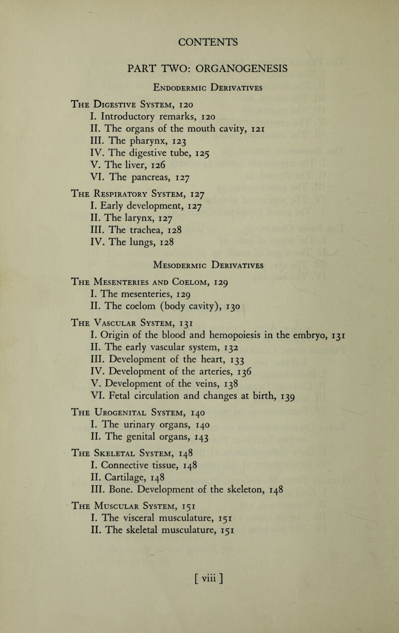 PART TWO: ORGANOGENESIS Endodermic Derivatives The Digestive System, 120 I. Introductory remarks, 120 II. The organs of the mouth cavity, 121 III. The pharynx, 123 IV. The digestive tube, 125 V. The liver, 126 VI. The pancreas, 127 The Respiratory System, 127 I. Early development, 127 II. The larynx, 127 III. The trachea, 128 IV. The lungs, 128 Mesodermic Derivatives The Mesenteries and Coelom, 129 I. The mesenteries, 129 II. The coelom (body cavity), 130 The Vascular System, 13 i I. Origin of the blood and hemopoiesis in the embryo, 131 II. The early vascular system, 132 III. Development of the heart, 133 IV. Development of the arteries, 136 V. Development of the veins, 138 VI. Fetal circulation and changes at birth, 139 The Urogenital System, 140 I. The urinary organs, 140 II. The genital organs, 143 The Skeletal System, 148 I. Connective tissue, 148 II. Cartilage, 148 III. Bone. Development of the skeleton, 148 The Muscular System, 15 i I. The visceral musculature, 151 II. The skeletal musculature, 151 [ viii ]