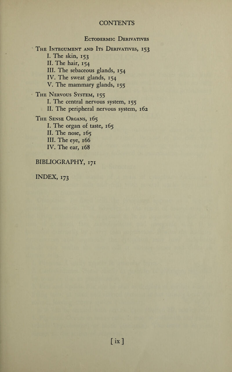 Ectodermic Derivatives The Integument and Its Derivatives, 153 I. The skin, 153 II. The hair, 154 III. The sebaceous glands, 154 IV. The sweat glands, 154 V. The mammary glands, 155 The Nervous System, 155 I. The central nervous system, 155 II. The peripheral nervous system, 162 The Sense Organs, 165 I. The organ of taste, 165 II. The nose, 165 III. The eye, 166 IV. The ear, 168 BIBLIOGRAPHY, 171 INDEX, 173 [ix]