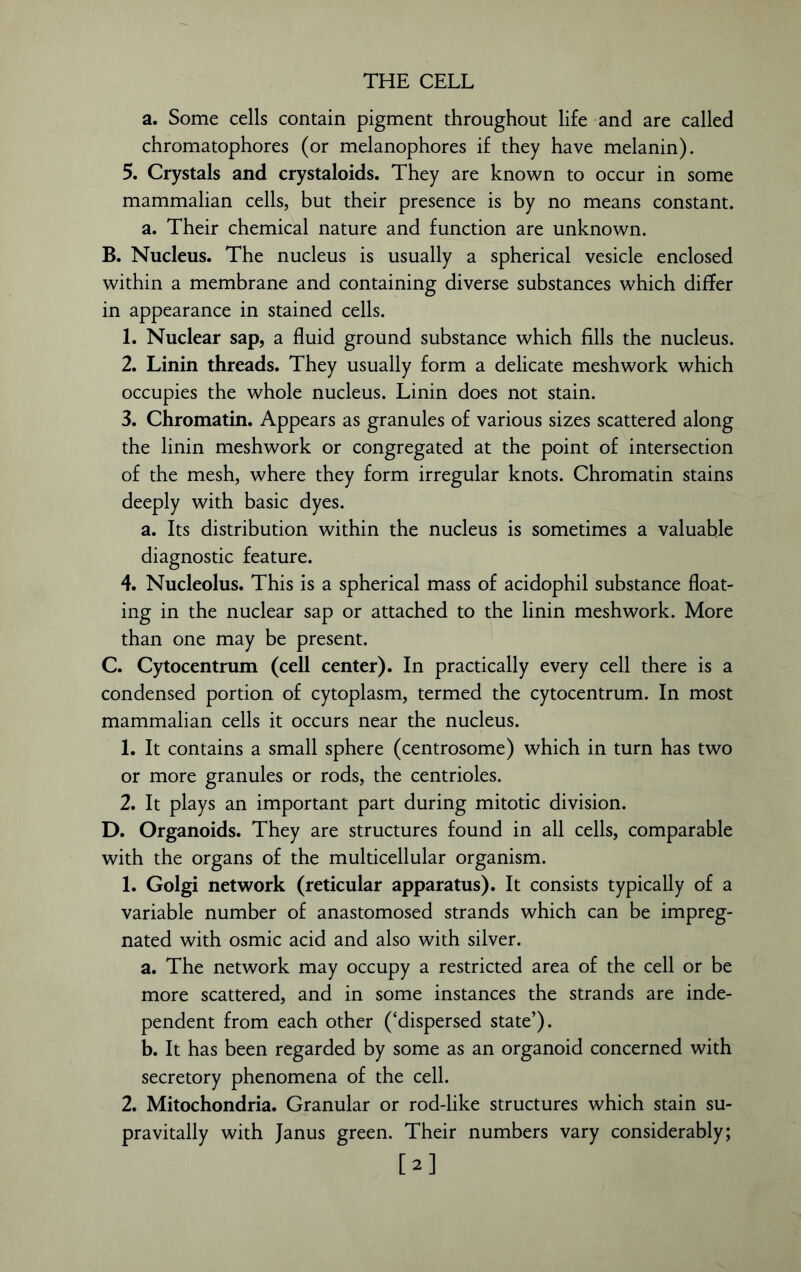 a. Some cells contain pigment throughout life and are called chromatophores (or melanophores if they have melanin). 5. Crystals and crystaloids. They are known to occur in some mammalian cells, but their presence is by no means constant, a. Their chemical nature and function are unknown. B. Nucleus. The nucleus is usually a spherical vesicle enclosed within a membrane and containing diverse substances which differ in appearance in stained cells. 1. Nuclear sap, a fluid ground substance which fills the nucleus. 2. Linin threads. They usually form a delicate meshwork which occupies the whole nucleus. Linin does not stain. 3. Chromatin. Appears as granules of various sizes scattered along the linin meshwork or congregated at the point of intersection of the mesh, where they form irregular knots. Chromatin stains deeply with basic dyes. a. Its distribution within the nucleus is sometimes a valuable diagnostic feature. 4. Nucleolus. This is a spherical mass of acidophil substance float- ing in the nuclear sap or attached to the linin meshwork. More than one may be present. C. Cytocentrum (cell center). In practically every cell there is a condensed portion of cytoplasm, termed the cytocentrum. In most mammalian cells it occurs near the nucleus. 1. It contains a small sphere (centrosome) which in turn has two or more granules or rods, the centrioles. 2. It plays an important part during mitotic division. D. Organoids. They are structures found in all cells, comparable with the organs of the multicellular organism. 1. Golgi network (reticular apparatus). It consists typically of a variable number of anastomosed strands which can be impreg- nated with osmic acid and also with silver. a. The network may occupy a restricted area of the cell or be more scattered, and in some instances the strands are inde- pendent from each other (‘dispersed state’). b. It has been regarded by some as an organoid concerned with secretory phenomena of the cell. 2. Mitochondria. Granular or rod-like structures which stain su- pravitally with Janus green. Their numbers vary considerably; [2]
