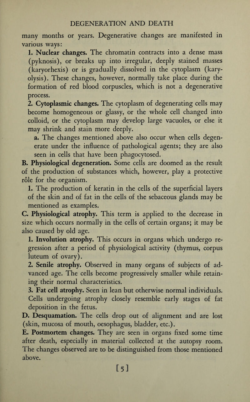DEGENERATION AND DEATH many months or years. Degenerative changes are manifested in various ways: 1. Nuclear changes. The chromatin contracts into a dense mass (pyknosis), or breaks up into irregular, deeply stained masses (karyorhexis) or is gradually dissolved in the cytoplasm (kary- olysis). These changes, however, normally take place during the formation of red blood corpuscles, which is not a degenerative process. 2. Cytoplasmic changes. The cytoplasm of degenerating cells may become homogeneous or glassy, or the whole cell changed into colloid, or the cytoplasm may develop large vacuoles, or else it may shrink and stain more deeply. a. The changes mentioned above also occur when cells degen- erate under the influence of pathological agents; they are also seen in cells that have been phagocytosed. B. Physiological degeneration. Some cells are doomed as the result of the production of substances which, however, play a protective role for the organism. 1. The production of keratin in the cells of the superficial layers of the skin and of fat in the cells of the sebaceous glands may be mentioned as examples. C. Physiological atrophy. This term is applied to the decrease in size which occurs normally in the cells of certain organs; it may be also caused by old age. 1. Involution atrophy. This occurs in organs which undergo re- gression after a period of physiological activity (thymus, corpus luteum of ovary). 2. Senile atrophy. Observed in many organs of subjects of ad- vanced age. The cells become progressively smaller while retain- ing their normal characteristics. 3. Fat cell atrophy. Seen in lean but otherwise normal individuals. Cells undergoing atrophy closely resemble early stages of fat deposition in the fetus. D. Desquamation. The cells drop out of alignment and are lost (skin, mucosa of mouth, oesophagus, bladder, etc.). E. Postmortem changes. They are seen in organs fixed some time after death, especially in material collected at the autopsy room. The changes observed are to be distinguished from those mentioned above. [5]