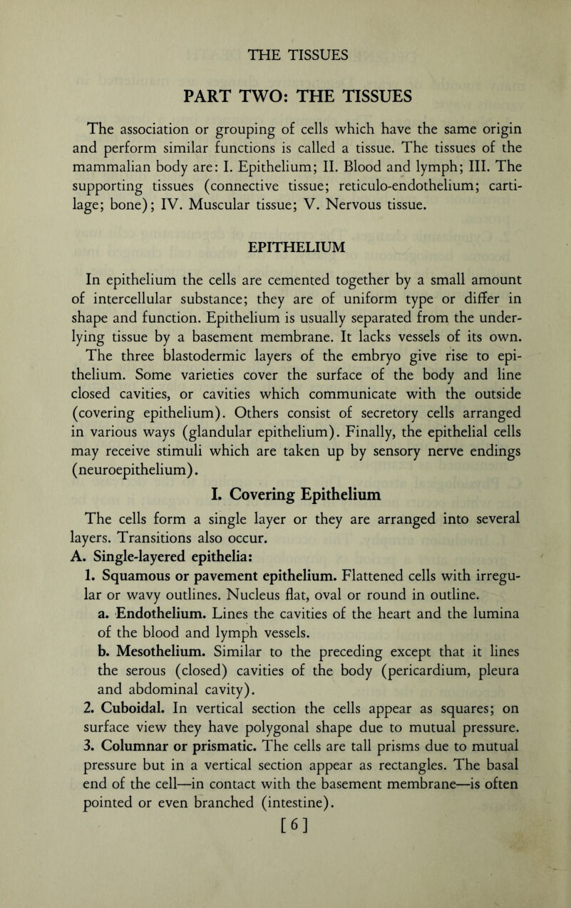 PART TWO: THE TISSUES The association or grouping of cells which have the same origin and perform similar functions is called a tissue. The tissues of the mammalian body are: I. Epithelium; II. Blood and lymph; III. The supporting tissues (connective tissue; reticulo-endothelium; carti- lage; bone); IV. Muscular tissue; V. Nervous tissue. EPITHELIUM In epithelium the cells are cemented together by a small amount of intercellular substance; they are of uniform type or differ in shape and function. Epithelium is usually separated from the under- lying tissue by a basement membrane. It lacks vessels of its own. The three blastodermic layers of the embryo give rise to epi- thelium. Some varieties cover the surface of the body and line closed cavities, or cavities which communicate with the outside (covering epithelium). Others consist of secretory cells arranged in various ways (glandular epithelium). Finally, the epithelial cells may receive stimuli which are taken up by sensory nerve endings (neuroepithelium). I. Covering Epithelium The cells form a single layer or they are arranged into several layers. Transitions also occur. A. Single-layered epithelia: 1. Squamous or pavement epithelium. Flattened cells with irregu- lar or wavy outlines. Nucleus flat, oval or round in outline. a. Endothelium. Lines the cavities of the heart and the lumina of the blood and lymph vessels. b. Mesothelium. Similar to the preceding except that it lines the serous (closed) cavities of the body (pericardium, pleura and abdominal cavity). 2. Cuboidal. In vertical section the cells appear as squares; on surface view they have polygonal shape due to mutual pressure. 3. Columnar or prismatic. The cells are tall prisms due to mutual pressure but in a vertical section appear as rectangles. The basal end of the cell—in contact with the basement membrane—is often pointed or even branched (intestine). [6]