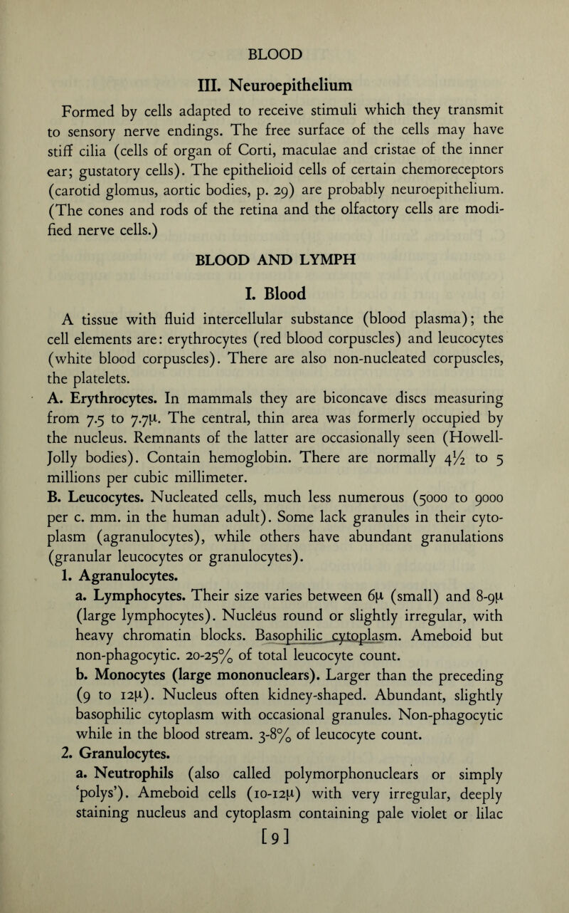 BLOOD III. Neuroepithelium Formed by cells adapted to receive stimuli which they transmit to sensory nerve endings. The free surface of the cells may have stiff cilia (cells of organ of Corti, maculae and cristae of the inner ear; gustatory cells). The epithelioid cells of certain chemoreceptors (carotid glomus, aortic bodies, p. 29) are probably neuroepithelium. (The cones and rods of the retina and the olfactory cells are modi- fied nerve cells.) BLOOD AND LYMPH I. Blood A tissue with fluid intercellular substance (blood plasma); the cell elements are: erythrocytes (red blood corpuscles) and leucocytes (white blood corpuscles). There are also non-nucleated corpuscles, the platelets. A. Erythrocytes. In mammals they are biconcave discs measuring from 7.5 to 7.7P. The central, thin area was formerly occupied by the nucleus. Remnants of the latter are occasionally seen (Howell- Jolly bodies). Contain hemoglobin. There are normally 4% to 5 millions per cubic millimeter. B. Leucocytes. Nucleated cells, much less numerous (5000 to 9000 per c. mm. in the human adult). Some lack granules in their cyto- plasm (agranulocytes), while others have abundant granulations (granular leucocytes or granulocytes). 1. Agranulocytes. a. Lymphocytes. Their size varies between 6\i (small) and 8-9P (large lymphocytes). Nucleus round or slightly irregular, with heavy chromatin blocks. Basophilic cytoplasm. Ameboid but non-phagocytic. 20-25% total leucocyte count. b. Monocytes (large mononuclears). Larger than the preceding (9 to i2p). Nucleus often kidney-shaped. Abundant, slightly basophilic cytoplasm with occasional granules. Non-phagocytic while in the blood stream. 3-8% of leucocyte count. 2. Granulocytes. a. Neutrophils (also called polymorphonuclears or simply ‘polys’). Ameboid cells (10-12P) with very irregular, deeply staining nucleus and cytoplasm containing pale violet or lilac [9]