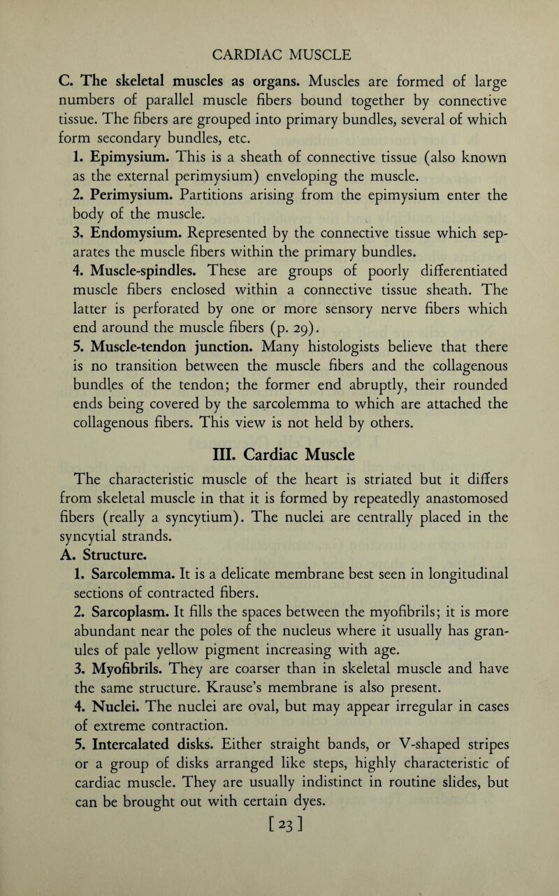 CARDIAC MUSCLE C. The skeletal muscles as organs. Muscles are formed of large numbers of parallel muscle fibers bound together by connective tissue. The fibers are grouped into primary bundles, several of which form secondary bundles, etc. 1. Epimysium. This is a sheath of connective tissue (also known as the external perimysium) enveloping the muscle. 2. Perimysium. Partitions arising from the epimysium enter the body of the muscle. 3. Endomysium. Represented by the connective tissue which sep- arates the muscle fibers within the primary bundles. 4. Muscle-spindles. These are groups of poorly differentiated muscle fibers enclosed within a connective tissue sheath. The latter is perforated by one or more sensory nerve fibers which end around the muscle fibers (p. 29). 5. Muscle-tendon junction. Many histologists believe that there is no transition between the muscle fibers and the collagenous bundles of the tendon; the former end abruptly, their rounded ends being covered by the sarcolemma to which are attached the collagenous fibers. This view is not held by others. III. Cardiac Muscle The characteristic muscle of the heart is striated but it differs from skeletal muscle in that it is formed by repeatedly anastomosed fibers (really a syncytium). The nuclei are centrally placed in the syncytial strands. A. Structure. 1. Sarcolemma. It is a delicate membrane best seen in longitudinal sections of contracted fibers. 2. Sarcoplasm. It fills the spaces between the myofibrils; it is more abundant near the poles of the nucleus where it usually has gran- ules of pale yellow pigment increasing with age. 3. Myofibrils. They are coarser than in skeletal muscle and have the same structure. Krause’s membrane is also present. 4. Nuclei. The nuclei are oval, but may appear irregular in cases of extreme contraction. 5. Intercalated disks. Either straight bands, or V-shaped stripes or a group of disks arranged like steps, highly characteristic of cardiac muscle. They are usually indistinct in routine slides, but can be brought out with certain dyes. [23]