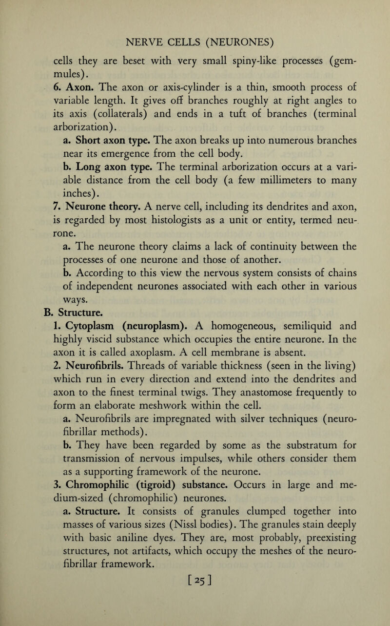 cells they are beset with very small spiny-like processes (gem- mules). 6. Axon. The axon or axis-cylinder is a thin, smooth process of variable length. It gives of? branches roughly at right angles to its axis (collaterals) and ends in a tuft of branches (terminal arborization). a. Short axon type. The axon breaks up into numerous branches near its emergence from the cell body. b. Long axon type. The terminal arborization occurs at a vari- able distance from the cell body (a few millimeters to many inches). 7. Neurone theory. A nerve cell, including its dendrites and axon, is regarded by most histologists as a unit or entity, termed neu- rone. a. The neurone theory claims a lack of continuity between the processes of one neurone and those of another. b. According to this view the nervous system consists of chains of independent neurones associated with each other in various ways. B. Structure. 1. Cytoplasm (neuroplasm). A homogeneous, semiliquid and highly viscid substance which occupies the entire neurone. In the axon it is called axoplasm. A cell membrane is absent. 2. Neurofibrils. Threads of variable thickness (seen in the living) which run in every direction and extend into the dendrites and axon to the finest terminal twigs. They anastomose frequently to form an elaborate meshwork within the cell. a. Neurofibrils are impregnated with silver techniques (neuro- fibrillar methods). b. They have been regarded by some as the substratum for transmission of nervous impulses, while others consider them as a supporting framework of the neurone. 3. Chromophilic (tigroid) substance. Occurs in large and me- dium-sized (chromophilic) neurones. a. Structure. It consists of granules clumped together into masses of various sizes (Nissl bodies). The granules stain deeply with basic aniline dyes. They are, most probably, preexisting structures, not artifacts, which occupy the meshes of the neuro- fibrillar framework. [25]