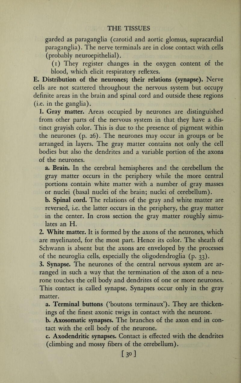 garded as paraganglia (carotid and aortic glomus, supracardial paraganglia). The nerve terminals are in close contact with cells (probably neuroepithelial). (i) They register changes in the oxygen content of the blood, which elicit respiratory reflexes. E. Distribution of the neurones; their relations (synapse). Nerve cells are not scattered throughout the nervous system but occupy definite areas in the brain and spinal cord and outside these regions (i.e. in the ganglia). 1. Gray matter. Areas occupied by neurones are distinguished from other parts of the nervous system in that they have a dis- tinct grayish color. This is due to the presence of pigment within the neurones (p. 26). The neurones may occur in groups or be arranged in layers. The gray matter contains not only the cell bodies but also the dendrites and a variable portion of the axons of the neurones. a. Brain. In the cerebral hemispheres and the cerebellum the gray matter occurs in the periphery while the more central portions contain white matter with a number of gray masses or nuclei (basal nuclei of the brain; nuclei of cerebellum). b. Spinal cord. The relations of the gray and white matter are reversed, i.e. the latter occurs in the periphery, the gray matter in the center. In cross section the gray matter roughly simu- lates an H. 2. White matter. It is formed by the axons of the neurones, which are myelinated, for the most part. Hence its color. The sheath of Schwann is absent but the axons are enveloped by the processes of the neuroglia cells, especially the oligodendroglia (p. 33). 3. Synapse. The neurones of the central nervous system are ar- ranged in such a way that the termination of the axon of a neu- rone touches the cell body and dendrites of one or more neurones. This contact is called synapse. Synapses occur only in the gray matter. a. Terminal buttons (‘boutons terminaux’). They are thicken- ings of the finest axonic twigs in contact with the neurone. b. Axosomatic synapses. The branches of the axon end in con- tact with the cell body of the neurone. c. Axodendritic synapses. Contact is effected with the dendrites (climbing and mossy fibers of the cerebellum). [30]