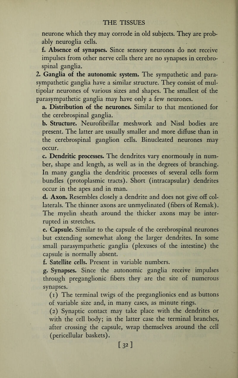 neurone which they may corrode in old subjects. They are prob- ably neuroglia cells. f. Absence of synapses. Since sensory neurones do not receive impulses from other nerve cells there are no synapses in cerebro- spinal ganglia. 2. Ganglia of the autonomic system. The sympathetic and para- sympathetic ganglia have a similar structure. They consist of mul- tipolar neurones of various sizes and shapes. The smallest of the parasympathetic ganglia may have only a few neurones. a. Distribution of the neurones. Similar to that mentioned for the cerebrospinal ganglia. b. Structure. Neurofibrillar meshwork and Nissl bodies are present. The latter are usually smaller and more diffuse than in the cerebrospinal ganglion cells. Binucleated neurones may occur. c. Dendritic processes. The dendrites vary enormously in num- ber, shape and length, as well as in the degrees of branching. In many ganglia the dendritic processes of several cells form bundles (protoplasmic tracts). Short (intracapsular) dendrites occur in the apes and in man. d. Axon. Resembles closely a dendrite and does not give off col- laterals. The thinner axons are unmyelinated (fibers of Remak). The myelin sheath around the thicker axons may be inter- rupted in stretches. e. Capsule. Similar to the capsule of the cerebrospinal neurones but extending somewhat along the larger dendrites. In some small parasympathetic ganglia (plexuses of the intestine) the capsule is normally absent. f. Satellite cells. Present in variable numbers. g. Synapses. Since the autonomic ganglia receive impulses through preganglionic fibers they are the site of numerous synapses. (1) The terminal twigs of the preganglionics end as buttons of variable size and, in many cases, as minute rings. (2) Synaptic contact may take place with the dendrites or with the cell body; in the latter case the terminal branches, after crossing the capsule, wrap themselves around the cell (pericellular baskets). [32]
