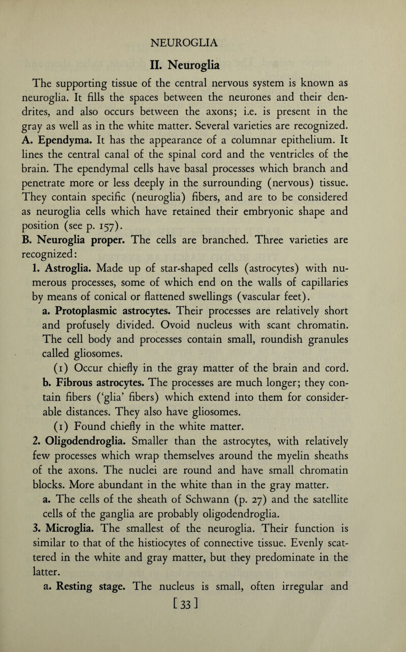 NEUROGLIA II. Neuroglia The supporting tissue of the central nervous system is known as neuroglia. It fills the spaces between the neurones and their den- drites, and also occurs between the axons; i.e. is present in the gray as well as in the white matter. Several varieties are recognized. A. Ependyma. It has the appearance of a columnar epithelium. It lines the central canal of the spinal cord and the ventricles of the brain. The ependymal cells have basal processes which branch and penetrate more or less deeply in the surrounding (nervous) tissue. They contain specific (neuroglia) fibers, and are to be considered as neuroglia cells which have retained their embryonic shape and position (see p. 157). B. Neuroglia proper. The cells are branched. Three varieties are recognized: 1. Astroglia. Made up of star-shaped cells (astrocytes) with nu- merous processes, some of which end on the walls of capillaries by means of conical or flattened swellings (vascular feet). a. Protoplasmic astrocytes. Their processes are relatively short and profusely divided. Ovoid nucleus with scant chromatin. The cell body and processes contain small, roundish granules called gliosomes. (1) Occur chiefly in the gray matter of the brain and cord. b. Fibrous astrocytes. The processes are much longer; they con- tain fibers (‘glia’ fibers) which extend into them for consider- able distances. They also have gliosomes. (1) Found chiefly in the white matter. 2. Oligodendroglia. Smaller than the astrocytes, with relatively few processes which wrap themselves around the myelin sheaths of the axons. The nuclei are round and have small chromatin blocks. More abundant in the white than in the gray matter. a. The cells of the sheath of Schwann (p. 27) and the satellite cells of the ganglia are probably oligodendroglia. 3. Microglia. The smallest of the neuroglia. Their function is similar to that of the histiocytes of connective tissue. Evenly scat- tered in the white and gray matter, but they predominate in the latter. a. Resting stage. The nucleus is small, often irregular and [33]
