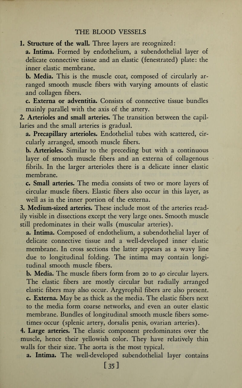 THE BLOOD VESSELS 1. Structure of the wall. Three layers are recognized: a. Intima. Formed by endothelium, a subendothelial layer of delicate connective tissue and an elastic (fenestrated) plate: the inner elastic membrane. b. Media. This is the muscle coat, composed of circularly ar- ranged smooth muscle fibers with varying amounts of elastic and collagen fibers. c. Externa or adventitia. Consists of connective tissue bundles mainly parallel with the axis of the artery. 2. Arterioles and small arteries. The transition between the capil- laries and the small arteries is gradual. a. Precapillary arterioles. Endothelial tubes with scattered, cir- cularly arranged, smooth muscle fibers. b. Arterioles. Similar to the preceding but with a continuous layer of smooth muscle fibers and an externa of collagenous fibrils. In the larger arterioles there is a delicate inner elastic membrane. c. Small arteries. The media consists of two or more layers of circular muscle fibers. Elastic fibers also occur in this layer, as well as in the inner portion of the externa. 3. Medium-sized arteries. These include most of the arteries read- ily visible in dissections except the very large ones. Smooth muscle still predominates in their walls (muscular arteries). a. Intima. Composed of endothelium, a subendothelial layer of delicate connective tissue and a well-developed inner elastic membrane. In cross sections the latter appears as a wavy line due to longitudinal folding. The intima may contain longi- tudinal smooth muscle fibers. b. Media. The muscle fibers form from 20 to 40 circular layers. The elastic fibers are mostly circular but radially arranged elastic fibers may also occur. Argyrophil fibers are also present. c. Externa. May be as thick as the media. The elastic fibers next to the media form coarse networks, and even an outer elastic membrane. Bundles of longitudinal smooth muscle fibers some- times-occur (splenic artery, dorsalis penis, ovarian arteries). 4. Large arteries. The elastic component predominates over the muscle, hence their yellowish color. They have relatively thin walls for their size. The aorta is the most typical. a. Intima. The well-developed subendothelial layer contains [35]